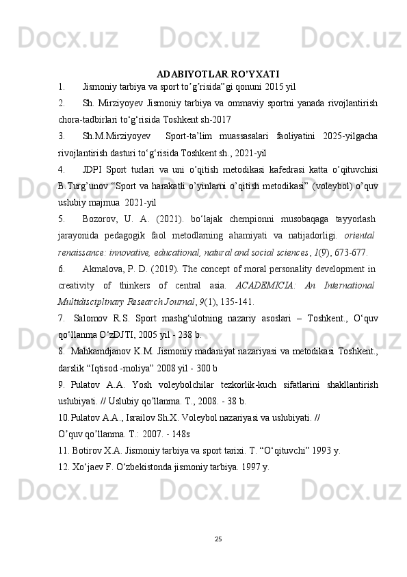 ADABIYOTLAR RO’YXATI
1. Jismoniy tarbiya va sport to g risida”gi qonunʼ ʼ i  2015 yil 
2. Sh.   Mirziyoyev   Jismoniy   tarbiya   va   ommaviy   sportni   yanada   rivojlantirish
chora-tadbirlari to‘g‘risida  Toshkent sh-2017
3. Sh.M.Mirziyoyev     Sport-ta’lim   muassasalari   faoliyatini   2025-yilgacha
rivojlantirish dasturi to‘g‘risida  Toshkent sh., 2021-yil
4. JDPI   Sport   turlari   va   uni   o’qitish   metodikasi   kаfеdrаsi   katta   o’qituvchisi
B.Turg’unov “Sport  va  harakatli  o’yinlarni   o’qitish  metodikasi”   (voleybol)   o’quv
uslubiy majmua   2021-yil
5. Bozorov,   U.   A.   (2021).   bo‘lajak   chempionni   musobaqaga   tayyorlash
jarayonida   pedagogik   faol   metodlarning   ahamiyati   va   natijadorligi.   oriental
renaissance: innovative, educational, natural and social sciences ,  1 (9), 673-677.
6. Akmalova, P. D. (2019). The concept of moral personality development in
creativity   of   thinkers   of   central   asia.   ACADEMICIA:   An   International
Multidisciplinary Research Journal ,  9 (1), 135-141.
7.   Salomov     R . S .    Sport     mashg ‘ ulotning     nazariy     asoslari    –    Toshkent .,    O ‘ quv
qo ‘ llanma   O ‘ zDJTI , 2005  yil  - 238  b . 
8. Mahkamdjanov   K . M .   Jismoniy   madaniyat   nazariyasi   va   metodikasi   Toshkent .,
darslik  “ Iqtisod  - moliya ” 2008  yil  - 300  b
9. Pulatov   А.А.   Yosh   voleybolchilar   tezkorlik - kuch   sifatlarini   shakllantirish
uslubiyati . //  Uslubiy   qo ʼ llanma .  T., 2008. - 38 b.
10. Pulatov А.А., Israilov Sh.X. Voleybol nazariyasi va uslubiyati. //
O quv qo llanma. T.: 2007. - 148s	
ʼ ʼ
11. Botirov X.A. Jismoniy tarbiya va sport tarixi. T. “O‘qituvchi” 1993 y.
12. Xo‘jaev F. O‘zbekistonda jismoniy tarbiya. 1997 y.
25