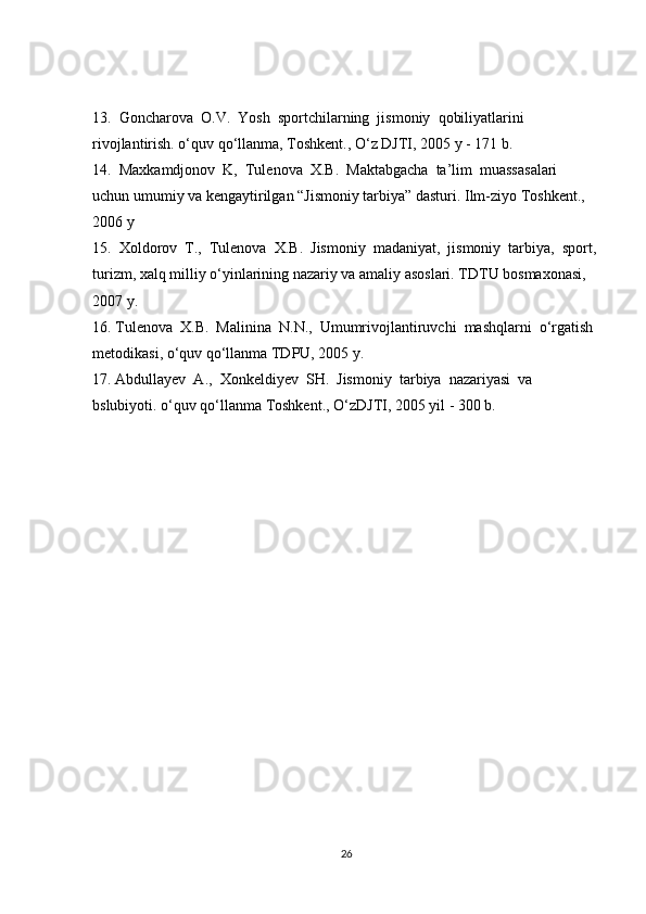 13.  Goncharova  O.V.  Yosh  sportchilarning  jismoniy  qobiliyatlarini  
rivojlantirish. o‘quv qo‘llanma, Toshkent., O‘z DJTI, 2005 y - 171 b. 
14.  Maxkamdjonov  K,  Tulenova  X.B.  Maktabgacha  ta’lim  muassasalari  
uchun umumiy va kengaytirilgan “Jismoniy tarbiya” dasturi. Ilm-ziyo Toshkent., 
2006 y
15.  Xoldorov  T.,  Tulenova  X.B.  Jismoniy  madaniyat,  jismoniy  tarbiya,  sport,
turizm, xalq milliy o‘yinlarining nazariy va amaliy asoslari. TDTU bosmaxonasi, 
2007 y.
16. Tulenova  X.B.  Malinina  N.N.,  Umumrivojlantiruvchi  mashqlarni  o‘rgatish 
metodikasi, o‘quv qo‘llanma TDPU, 2005 y.
17. Abdullayev  A.,  Xonkeldiyev  SH.  Jismoniy  tarbiya  nazariyasi  va  
bslubiyoti. o‘quv qo‘llanma Toshkent., O‘zDJTI, 2005 yil - 300 b.
26 