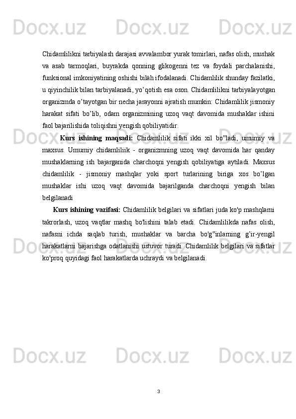 Chidamlilikni tarbiyalash darajasi avvalambor yurak tomirlari, nafas olish, mushak
va   asab   tarmoqlari,   buyrakda   qonning   glikogenni   tez   va   foydali   parchalanishi,
funksional imkoniyatining oshishi biläh ifodalanadi.   Chidamlilik shunday fazilatki,
u qiyinchilik bilan tarbiyalanadi, yo’qotish esa   oson. Chidamlilikni tarbiyalayotgan
organizmda o’tayotgan bir necha jarayonni ajratish mumkin: Chidamlilik jismoniy
harakat   sifati   bo’lib,   odam   organizmining   uzoq   vaqt   davomida   mushaklar   ishini
faol bajarilishida toliqishni yengish qobiliyatidir. 
Kurs   ishining   maqsadi:   Chidamlilik   sifati   ikki   xil   bo ladi,   umumiy   va‟
maxsus.   Umumiy   chidamliliik   -   organizmning   uzoq   vaqt   davomida   har   qanday
mushaklarning   ish   bajarganida   charchoqni   yengish   qobiliyatiga   aytiladi.   Maxsus
chidamlilik   -   jismoniy   mashqlar   yoki   sport   turlarining   biriga   xos   bo’lgan
mushaklar   ishi   uzoq   vaqt   davomida   bajarilganda   charchoqni   yengish   bilan
belgilanadi
Kurs ishining vazifasi:   Chidamlilik belgilari va sifatlari juda ko'p mashqlarni
takrorlash,   uzoq   vaqtlar   mashq   bo'lishini   talab   etadi.   Chidamlilikda   nafas   olish,
nafasni   ichda   saqlab   turish,   mushaklar   va   barcha   bo'g inlarning   g’ir-yengil	
‟
harakatlarni bajarishga odatlanishi ustuvor turadi. Chidamlilik belgilari va sifatlar
ko'proq quyidagi faol harakatlarda uchraydi va belgilanadi.
3 