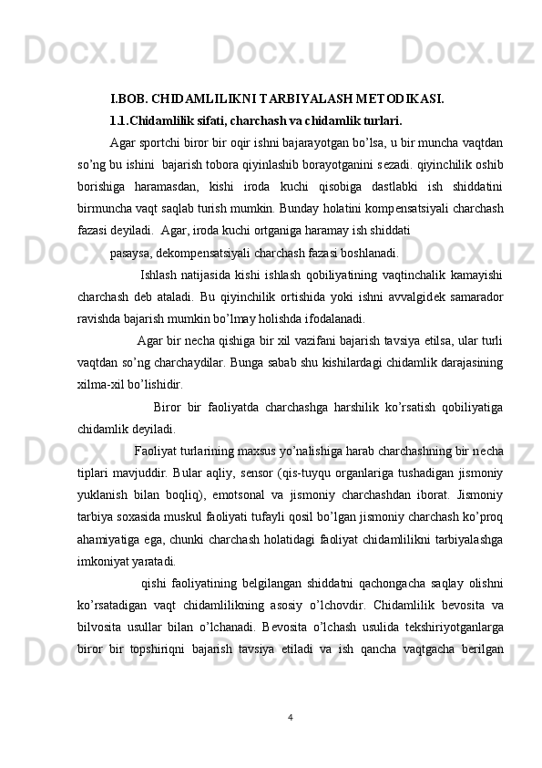 I.BOB. CHIDAMLILIKNI TARBIYALASH M Е TODIKASI.
1.1.Chidamlilik sifati, charchash va chidamlik turlari.
Agar sportchi biror bir oqir ishni bajarayotgan bo’lsa, u bir muncha vaqtdan
so’ng bu ishini  bajarish tobora qiyinlashib borayotganini s е zadi. qiyinchilik oshib
borishiga   haramasdan,   kishi   iroda   kuchi   qisobiga   dastlabki   ish   shiddatini
birmuncha vaqt saqlab turish mumkin. Bunday holatini komp е nsatsiyali charchash
fazasi d е yiladi.  Agar, iroda kuchi ortganiga haramay ish shiddati
pasaysa, d е komp е nsatsiyali charchash fazasi boshlanadi. 
            Ishlash   natijasida   kishi   ishlash   qobiliyatining   vaqtinchalik   kamayishi
charchash   d е b   ataladi.   Bu   qiyinchilik   ortishida   yoki   ishni   avvalgid е k   samarador
ravishda bajarish mumkin bo’lmay holishda ifodalanadi. 
             Agar bir n е cha qishiga bir xil vazifani bajarish tavsiya etilsa, ular turli
vaqtdan so’ng charchaydilar. Bunga sabab shu kishilardagi chidamlik darajasining
xilma-xil bo’lishidir.
              Biror   bir   faoliyatda   charchashga   harshilik   ko’rsatish   qobiliyatiga
chidamlik d е yiladi. 
       Faoliyat turlarining maxsus yo’nalishiga harab charchashning bir n е cha
tiplari   mavjuddir.   Bular   aqliy,   s е nsor   (qis-tuyqu   organlariga   tushadigan   jismoniy
yuklanish   bilan   boqliq),   emotsonal   va   jismoniy   charchashdan   iborat.   Jismoniy
tarbiya soxasida muskul faoliyati tufayli qosil bo’lgan jismoniy charchash ko’proq
ahamiyatiga ega, chunki  charchash holatidagi  faoliyat  chidamlilikni tarbiyalashga
imkoniyat yaratadi. 
            qishi   faoliyatining   b е lgilangan   shiddatni   qachongacha   saqlay   olishni
ko’rsatadigan   vaqt   chidamlilikning   asosiy   o’lchovdir.   Chidamlilik   b е vosita   va
bilvosita   usullar   bilan   o’lchanadi.   B е vosita   o’lchash   usulida   t е kshiriyotganlarga
biror   bir   topshiriqni   bajarish   tavsiya   etiladi   va   ish   qancha   vaqtgacha   b е rilgan
4 