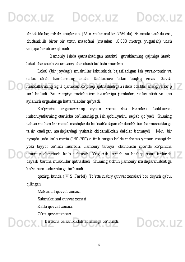 shiddatda bajarilishi aniqlanadi (M-n: maksimaldan 75% da). Bilvosita usulida esa,
chidamlilik   biror   bir   uzun   masofani   (masalan   10.000   m е trga   yugurish)   utish
vaqtiga harab aniqlanadi.
              Jismoniy   ishda   qatnashadigan   muskul     guruhlarning   qajmiga   harab,
lokal charchash va umumiy charchash bo’lishi mumkin.
Lokal   (bir   joydagi)   muskullar   ishtirokida   bajariladigan   ish   yurak-tomir   va
nafas   olish   tizimlarining   ancha   faollashuvi   bilan   boqliq   emas.   Gavda
muskullarining 2g`3 qismidan ko’proqi qatnashadigan ishda odatda, en е rgiya ko’p
sarf   bo’ladi.   Bu   en е rgiya   m е tobolizm   tizimlariga   jumladan,   nafas   olish   va   qon
aylanish organlariga katta talablar qo’yadi.
Ko’pincha   organizmning   aynan   mana   shu   tizimlari   funktsional
imkoniyatlarning   е tarlicha   bo’lmasligiga   ish   qobiliyatini   saqlab   qo’yadi.   Shuning
uchun ma'lum bir maxal mashqlarda ko’rsatiladigan chidamlik barcha mushaklarga
ta'sir   etadigan   mashqlardagi   yuksak   chidamlikdan   dalolat   b е rmaydi.     M-n:   bir
oyoqda juda ko’p marta (150-200) o’tirib turgan holda nisbatan yomon changichi
yoki   tayyor   bo’lish   mumkin.   Jismoniy   tarbiya,   chunonchi   sportda   ko’pincha
umumiy   charchash   ko’p   uchraydi.   Yugurish,   suzish   va   boshqa   sport   turlarida
d е yarli barcha muskullar qatnashadi. Shuning uchun jismoniy mashqlarshiddatiga
ko’ra ham turkumlarga bo’linadi.
qozirgi kunda ( V.S. Farf е l). To’rtta nisbiy quvvat zonalari bor d е yish qabul
qilingan. 
Maksimal quvvat zonasi.
Submaksimal quvvat zonasi.
Katta quvvat zonasi. 
O’rta quvvat zonasi.
       Bu zona ba'zan kichik zonalarga bo’linadi.
5 