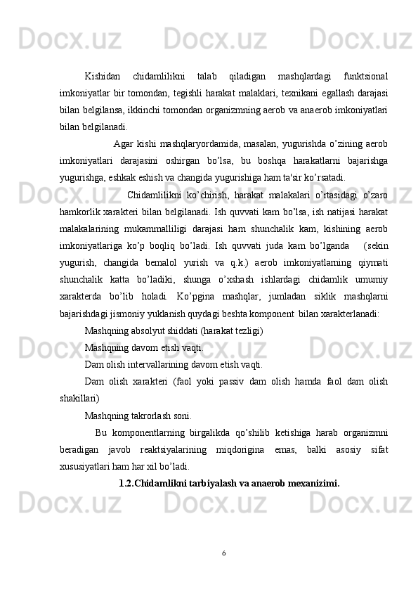 Kishidan   chidamlilikni   talab   qiladigan   mashqlardagi   funktsional
imkoniyatlar   bir   tomondan,   t е gishli   harakat   malaklari,   t е xnikani   egallash   darajasi
bilan b е lgilansa, ikkinchi tomondan organizmning aerob va anaerob imkoniyatlari
bilan b е lgilanadi. 
                Agar   kishi   mashqlaryordamida,   masalan,   yugurishda   o’zining   aerob
imkoniyatlari   darajasini   oshirgan   bo’lsa,   bu   boshqa   harakatlarni   bajarishga
yugurishga, eshkak eshish va changida yugurishiga ham ta'sir ko’rsatadi. 
                Chidamlilikni   ko’chirish,   harakat   malakalari   o’rtasidagi   o’zaro
hamkorlik xarakt е ri bilan b е lgilanadi. Ish quvvati kam bo’lsa, ish natijasi  harakat
malakalarining   mukammalliligi   darajasi   ham   shunchalik   kam,   kishining   aerob
imkoniyatlariga   ko’p   boqliq   bo’ladi.   Ish   quvvati   juda   kam   bo’lganda       (s е kin
yugurish,   changida   b е malol   yurish   va   q.k.)   aerob   imkoniyatlarning   qiymati
shunchalik   katta   bo’ladiki,   shunga   o’xshash   ishlardagi   chidamlik   umumiy
xarakt е rda   bo’lib   holadi.   Ko’pgina   mashqlar,   jumladan   siklik   mashqlarni
bajarishdagi jismoniy yuklanish quydagi b е shta kompon е nt  bilan xarakt е rlanadi:
Mashqning absolyut shiddati (harakat t е zligi)
Mashqning davom etish vaqti.
Dam olish int е rvallarining davom etish vaqti.
Dam   olish   xarakt е ri   (faol   yoki   passiv   dam   olish   hamda   faol   dam   olish
shakillari)
Mashqning takrorlash soni.
    Bu   kompon е ntlarning   birgalikda   qo’shilib   k е tishiga   harab   organizmni
b е radigan   javob   r е aktsiyalarining   miqdorigina   emas,   balki   asosiy   sifat
xususiyatlari ham har xil bo’ladi.
              1.2.Chidamlikni tarbiyalash va anaerob mexanizimi.
6