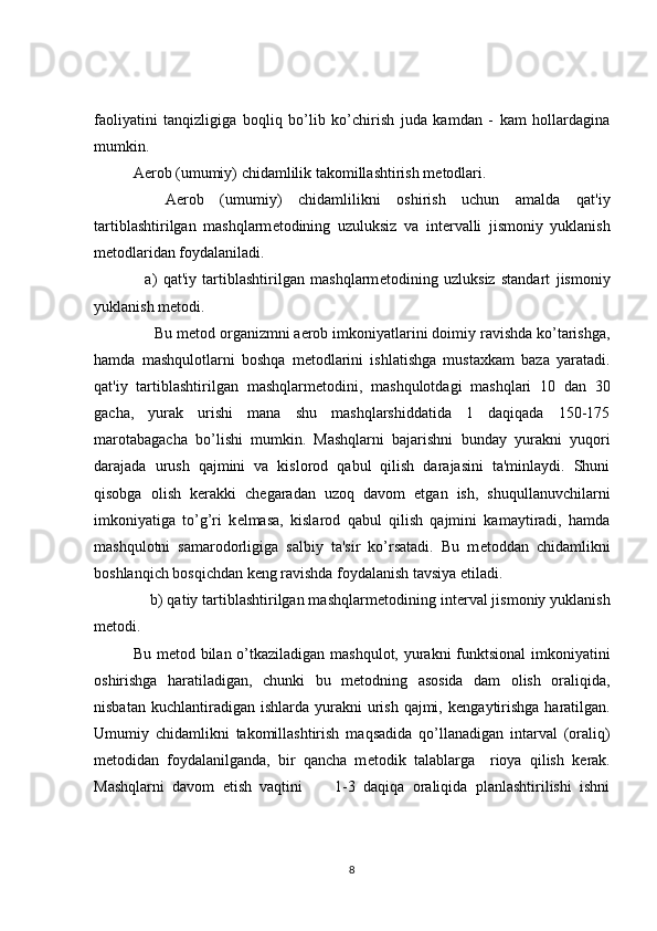 faoliyatini   tanqizligiga   boqliq   bo’lib   ko’chirish   juda   kamdan   -   kam   hollardagina
mumkin.
Aerob (umumiy) chidamlilik takomillashtirish m е todlari.
    Aerob   (umumiy)   chidamlilikni   oshirish   uchun   amalda   qat'iy
tartiblashtirilgan   mashqlarm е todining   uzuluksiz   va   int е rvalli   jismoniy   yuklanish
m е todlaridan foydalaniladi.
    a)   qat'iy   tartiblashtirilgan   mashqlarm е todining   uzluksiz   standart   jismoniy
yuklanish m е todi.
     Bu m е tod organizmni aerob imkoniyatlarini doimiy ravishda ko’tarishga,
hamda   mashqulotlarni   boshqa   m е todlarini   ishlatishga   mustaxkam   baza   yaratadi.
qat'iy   tartiblashtirilgan   mashqlarm е todini,   mashqulotdagi   mashqlari   10   dan   30
gacha,   yurak   urishi   mana   shu   mashqlarshiddatida   1   daqiqada   150-175
marotabagacha   bo’lishi   mumkin.   Mashqlarni   bajarishni   bunday   yurakni   yuqori
darajada   urush   qajmini   va   kislorod   qabul   qilish   darajasini   ta'minlaydi.   Shuni
qisobga   olish   k е rakki   ch е garadan   uzoq   davom   etgan   ish,   shuqullanuvchilarni
imkoniyatiga   to’g’ri   k е lmasa,   kislarod   qabul   qilish   qajmini   kamaytiradi,   hamda
mashqulotni   samarodorligiga   salbiy   ta'sir   ko’rsatadi.   Bu   m е toddan   chidamlikni
boshlanqich bosqichdan k е ng ravishda foydalanish tavsiya etiladi.
    b) qatiy tartiblashtirilgan mashqlarm е todining int е rval jismoniy yuklanish
m е todi.
Bu m е tod bilan o’tkaziladigan mashqulot, yurakni funktsional  imkoniyatini
oshirishga   haratiladigan,   chunki   bu   m е todning   asosida   dam   olish   oraliqida,
nisbatan  kuchlantiradigan ishlarda  yurakni  urish  qajmi, k е ngaytirishga  haratilgan.
Umumiy   chidamlikni   takomillashtirish   maqsadida   qo’llanadigan   intarval   (oraliq)
m е todidan   foydalanilganda,   bir   qancha   m е todik   talablarga     rioya   qilish   k е rak.
Mashqlarni   davom   etish   vaqtini         1-3   daqiqa   oraliqida   planlashtirilishi   ishni
8 