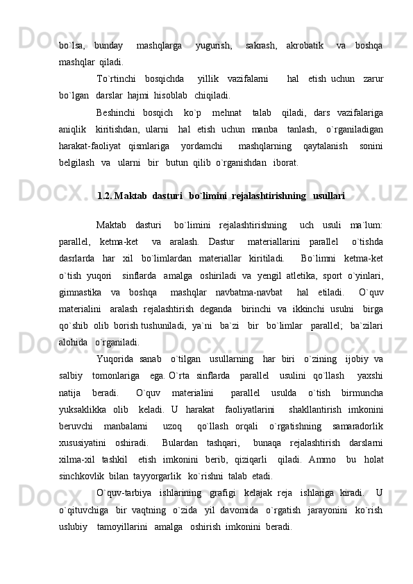 bo`lsa,     bunday       mashqlarga       yugurish,       sakrash,     akrobatik       va     boshqa
mashqlar  qiladi.
To`rtinchi     bosqichda       yillik     vazifalarni         h al     etish   uchun     zarur
bo`lgan   darslar   h ajmi   h isoblab   chiqiladi.
Beshinchi     bosqich       ko`p       me h nat       talab       qiladi,     dars     vazifalariga
aniqlik     kiritishdan,   ularni      h al   etish   uchun   manba     tanlash,     o`rganiladigan
h arakat-faoliyat     qismlariga       yordamchi         mashqlarning       qaytalanish       sonini
belgilash   va   ularni   bir   butun  qilib  o`rganishdan   iborat.
1.2.   Maktab  dasturi   bo`limini  rejalashtirishning   usullari
Maktab     dasturi       bo`limini     rejalashtirishning       uch     usuli     ma`lum:
parallel,     ketma-ket       va     aralash.     Dastur       materiallarini     parallel       o`tishda
dasrlarda     h ar     xil     bo`limlardan     materiallar     kiritiladi.         Bo`limni     ketma-ket
o`tish  yuqori    sinflarda   amalga   oshiriladi  va   y engil  atletika,  sport  o`yinlari,
gimnastika     va     boshqa       mashqlar     navbatma-navbat       h al     etiladi.       O`quv
materialini     aralash   rejalashtirish   deganda     birinchi   va   ikkinchi   usulni     birga
qo`shib  olib  borish tushuniladi,  ya`ni   ba`zi   bir   bo`limlar   parallel;   ba`zilari
alo h ida   o`rganiladi.
Yuqorida   sanab     o`tilgan     usullarning      h ar   biri     o`zining     ijobiy   va
salbiy     tomonlariga     ega. O`rta    sinflarda     parallel      usulini    qo`llash        yaxshi
natija     beradi.       O`quv     materialini       parallel     usulda     o`tish     birmuncha
yuksaklikka     olib       keladi.    U     h arakat       faoliyatlarini         shakllantirish     imkonini
beruvchi       manbalarni         uzoq         qo`llash     orqali       o`rgatishning       samaradorlik
xususiyatini     oshiradi.       Bulardan     tashqari,       bunaqa     rejalashtirish     darslarni
xilma-xil     tashkil       etish     imkonini     berib,    qiziqarli       qiladi.    Ammo      bu     h olat
sinchkovlik  bilan  tayyorgarlik   ko`rishni  talab  etadi.  
O`quv-tarbiya   ishlarining   grafigi   kelajak  reja   ishlariga  kiradi.    U
o`qituvchiga   bir  vaqtning   o`zida   yil  davomida   o`rgatish   jarayonini   ko`rish
uslubiy    tamoyillarini   amalga   oshirish  imkonini  beradi. 