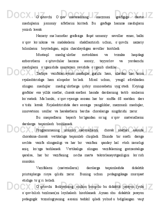 O`qituvchi     O`quv     materialining         mazmuni       grafigiga       dastur
mashqlarini       jismoniy       sifatlarini     kiritadi.     Bu       grafaga     h amma     mashqlarni
yozish  kerak.
Nazariy  ma`lumotlar  grafasiga   faqat  umumiy    savollar   emas,  balki
o`quv     ko`nikma     va     malakalarni       shakllantirish     uchun,     o`quvchi       nazariy
bilimlarini    boyitadigan,  aqlni  charxlaydigan  savollar   kiritiladi.
Mustaqil       mash g` ulotlar       metodikasi       va       texnika       h aqidagi
axborotlarni       o`qituvchilar     h amma       asosiy,       tayyorlov       va       yordamchi
mashqlarni   o`rganishda  muntazam  ravishda  o`rganib  oladilar.
Tarbiya   vazifalari ayrim  mashqlar  guru h i     h am,   ulardan     h ar  birini
rejalashtirishga     h am     aloqador     bo`ladi.       Misol     uchun,       y engil     atletikadan
olingan       mashqlar         mash g` ulotlarga     ijobiy     munosabatni     uy g` otadi.     Keyingi
grafalar   esa  yillik  soatlar,  chorak soatlari    h amda   darslarning   tartib   sonlarini
ko`rsatadi.  Ma`lumki,  o`quv rejasiga  asosan    h ar  bir   sinfda  68  soatdan   dars
o`tishi   kerak.   Rejalashtirishda  dars  asosiga   yangiliklar,  mazmunli  mashqlar,
innovatsion   usullar   va   h arakatlarni   barcha   choralariga   singdirishi   zarur.
Bu     maqsadlarni       bajarib     bo`lgandan     so`ng       o`quv       materiallarini
darslarga   taqsimlash   boshlanadi.
Programmaning       umumiy     materiallarini         chorak       soatlari       asosida
chorakma-chorak     vertikaliga   taqsimlab   chiqiladi.   Shunda     bir   soatli     darsga
nechta     vazifa   olinganligi   va    h ar   bir     vazifani     qanday    h al     etish   zarurligi
aniq       ko`zga     tashlanadi.       Vertikaliga       olingan       vazifalarning     gorizantaliga
qaralsa,       h ar     bir       vazifaning         necha     marta       takrorlanayotganligini       ko`rish
mumkin.
Vazifalarni     (materiallarni)       darslarga     taqsimlashda       didaktik
printsiplarga     rioya     qilishi     zarur.       Buning     uchun       pedagogikaga     murojaat
etishga  to` g` ri  keladi.
O`qituvchi   faoliyatining   mu h im  bosqichi- bu  didaktik   jarayon  (yoki
o`quv-bilish  tuzilmasi)ni  loyi h alash    h isoblanadi.  Aynan  shu   didaktik   jarayon
pedagogik     texnologiyaning     asosini   tashkil   qiladi   yo h ud u   belgilangan     vaqt 