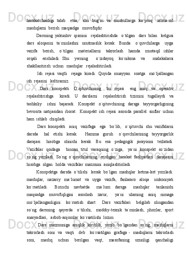 harakatchanligi     talab      etsa,      shu   bug`in    va    muskullarga   ko`proq      xilma-xil
mashqlarni  berish  maqsadga   muvofiqdir.  
        Darsning  yakunlov  qismini   rejalashtirishda   o`tilgan   dars  bilan   kelgusi
dars     aloqasini     ta`minlashni     unutmaslik     kerak.     Bunda       o`quvchilarga       uyga
vazifa       berish,       o`tilgan       materiallarni       takrorlash       hamda       mustaqil     ishlar
orqali     erishiladi.   Shu     yerning       o`zidayoq     ko`nikma     va       malakalarni
shakllantirish  uchun   mashqlar   rejalashtiriladi.
         Ish  rejasi  vaqtli   rejaga  kiradi.  Quyida  muayyan   soatga   mo`ljallangan
ish  rejasini   keltiramiz.
              Dars     konspekti.     O`qituvchining       bu     rejasi       eng     aniq     va     operativ
rejalashtirishga       kiradi.     U     darslarni       rejalashtirish     tizimini     tugallaydi     va
tashkiliy       ishni     bajaradi.     Konspekt     o`qituvchining     darsga     tayyorgarligining
bevosita  natijasidan  iborat.   Konspekt  ish  rejasi  asosida  parallel  sinflar  uchun
ham  ishlab  chiqiladi.
         Dars  konspekti   aniq   vazifaga   ega   bo`lib,   o`qituvchi  shu  vazifalarni
darsda       hal     etishi     kerak.         Hamma     guruh       o`quvchilarining     tayyorgarlik
darajasi       hisobga     olinishi     kerak.     Bu     esa     pedagogik     jarayonni     tezlatadi.
Vazifalar   qoidaga       binoan   titul   varaqning   o`ziga,     ya`ni   konspekt   so`zidan
so`ng  yoziladi.  So`ng  o`quvchilarning   erishgan   harakat  faoliyatlari   darajasini
hisobga  olgan   holda  vazifalar  mazmuni  aniqlashtiriladi.  
        Konspektga  darsda  o`tilishi   kerak  bo`lgan  mashqlar  ketma-ket  yoziladi:
mashqlar,     nazariy     ma`lumot     va     uyga     vazifa,     fanlararo     aloqa       imkoniyati
ko`rsatiladi.       Birinchi     navbatda       ma`lum     darsga       mashqlar       tanlanishi
maqsadga     muvofiqligini     asoslash     zarur,       ya`ni     ularning     aniq     nimaga
mo`ljallanganligini       ko`rsatish     shart.       Dars     vazifalari       belgilab     olingandan
so`ng   darsning     qayerda     o`tilishi,     moddiy-texnik   ta`minlash,   jihozlar,   sport
snaryadlari,   asbob-anjomlar  ko`rsatilishi  lozim.   
               Dars   mazmuniga   aniqlik   kiritilib,   yozib   bo`lgandan   so`ng,   mashqlarni
takrorlash     soni    va    vaqti      deb      ko`rsatilgan    grafaga   -    mashqlarni     takrorlash
soni,     mashq     uchun     berilgan     vaqt,     masofaning     uzunligi     qanchaligi 
