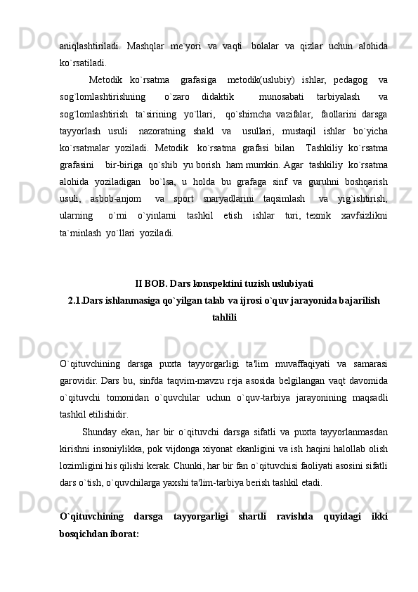 aniqlashtiriladi.    Mashqlar   me`yori   va   vaqti     bolalar   va   qizlar   uchun   alohida
ko`rsatiladi.
                Metodik     ko`rsatma       grafasiga       metodik(uslubiy)     ishlar,     pedagog       va
sog`lomlashtirishning       o`zaro     didaktik         munosabati     tarbiyalash       va
sog`lomlashtirish   ta`sirining   yo`llari,    qo`shimcha  vazifalar,   faollarini  darsga
tayyorlash     usuli       nazoratning     shakl     va       usullari,     mustaqil     ishlar     bo`yicha
ko`rsatmalar  yoziladi.    Metodik   ko`rsatma  grafasi  bilan    Tashkiliy  ko`rsatma
grafasini    bir-biriga  qo`shib  yu borish  ham mumkin. Agar  tashkiliy  ko`rsatma
alohida   yoziladigan     bo`lsa,   u   holda   bu   grafaga   sinf   va   guruhni   boshqarish
usuli,     asbob-anjom       va     sport     snaryadlarini     taqsimlash       va     yig`ishtirish,
ularning       o`rni     o`yinlarni     tashkil     etish     ishlar     turi,   texnik     xavfsizlikni
ta`minlash  yo`llari  yoziladi. 
II BOB. Dars konspektini tuzish uslubiyati
2.1.Dars ishlanmasiga qo`yilgan talab va ijrosi o`quv jarayonida bajarilish
tahlili
O`qituvchining   darsga   puxta   tayyorgarligi   ta'lim   muvaffaqiyati   va   samarasi
garovidir.   Dars   bu,   sinfda   taqvim-mavzu   reja   asosida   belgilangan   vaqt   davomida
o`qituvchi   tomonidan   o`quvchilar   uchun   o`quv-tarbiya   jarayonining   maqsadli
tashkil etilishidir.  
          Shunday   ekan,   har   bir   o`qituvchi   darsga   sifatli   va   puxta   tayyorlanmasdan
kirishni  insoniylikka, pok vijdonga xiyonat ekanligini va ish haqini halollab olish
lozimligini his qilishi kerak. Chunki, har bir fan o`qituvchisi faoliyati asosini sifatli
dars o`tish, o`quvchilarga yaxshi ta'lim-tarbiya berish tashkil etadi.
O`qituvchining   darsga   tayyorgarligi   shartli   ravishda   quyidagi   ikki
bosqichdan iborat: 