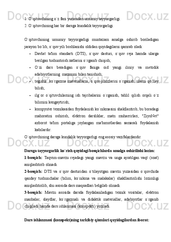 1. O`qituvchining o`z fani yuzasidan umumiy tayyorgarligi.
2. O`qituvchining har bir darsga kundalik tayyorgarligi.
O`qituvchining   umumiy   tayyorgarligi   muntazam   amalga   oshirib   boriladigan
jarayon bo`lib, o`quv yili boshlanishi oldidan quyidagilarni qamrab oladi:
 Davlat   ta'lim   standarti   (DTS),   o`quv   dasturi,   o`quv   reja   hamda   ularga
berilgan tushuntirish xatlarini o`rganib chiqish;
 O`zi   dars   beradigan   o`quv   faniga   oid   yangi   ilmiy   va   metodik
adabiyotlarning    mazmuni bilan tanishish;
 tegishli     ko`rgazma materiallarni, o`quv-jihozlarini o`rganish, ularni qo`llay
bilish;
 ilg`or   o`qituvchilarning   ish   tajribalarini   o`rganish,   tahlil   qilish   orqali   o`z
bilimini kengaytirish;  
 kompyuter texnikasidan foydalanish ko`nikmasini shakllantirib, bu boradagi
mahoratini   oshirish,   elektron   darsliklar,   matn   muharrirlari,   "ZiyoNet"
axborot   ta'lim   portaliga   joylangan   ma'lumotlardan   samarali   foydalanish
kabilardir.
O`qituvchining darsga kundalik tayyorgarligi eng asosiy vazifalardandir.  
Darsga tayyorgarlik ko`rish quyidagi bosqichlarda amalga oshirilishi lozim:
1-bosqich:   Taqvim-mavzu   rejadagi   yangi   mavzu   va   unga   ajratilgan   vaqt   (soat)
aniqlashtirib olinadi.  
2-bosqich:   DTS   va   o`quv   dasturidan   o`tilayotgan   mavzu   yuzasidan   o`quvchida
qanday   tushunchalar   (bilim,   ko`nikma   va   malakalar)   shakllantirilishi   lozimligi
aniqlashtirilib, shu asosida dars maqsadlari belgilab olinadi.
3-bosqich:   Mavzu   asosida   darsda   foydalaniladigan   texnik   vositalar,   elektron
manbalar,   slaydlar,   ko`rgazmali   va   didaktik   materiallar,   adabiyotlar   o`rganib
chiqiladi hamda dars ishlanmasi (konspekti) yoziladi.  
Dars ishlanmasi (konspekt)ning tarkibiy qismlari quyidagilardan iborat: 