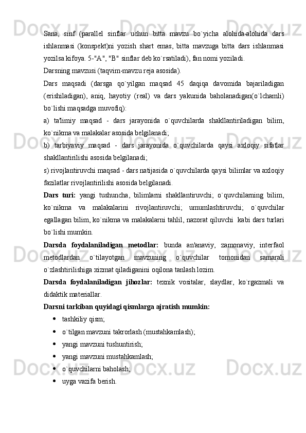 Sana,   sinf   (parallel   sinflar   uchun   bitta   mavzu   bo`yicha   alohida-alohida   dars
ishlanmasi   (konspekt)ni   yozish   shart   emas,   bitta   mavzuga   bitta   dars   ishlanmasi
yozilsa kifoya. 5-"A", "B" sinflar deb ko`rsatiladi), fan nomi yoziladi.
Darsning mavzusi (taqvim-mavzu reja asosida).
Dars   maqsadi   (darsga   qo`yilgan   maqsad   45   daqiqa   davomida   bajariladigan
(erishiladigan),   aniq,   hayotiy   (real)   va   dars   yakunida   baholanadigan(o`lchamli)
bo`lishi maqsadga muvofiq):
a)   ta'limiy   maqsad   -   dars   jarayonida   o`quvchilarda   shakllantiriladigan   bilim,
ko`nikma va malakalar asosida belgilanadi;
b)   tarbiyaviy   maqsad   -   dars   jarayonida   o`quvchilarda   qaysi   axloqiy   sifatlar
shakllantirilishi asosida belgilanadi;
s) rivojlantiruvchi maqsad - dars natijasida o`quvchilarda qaysi bilimlar va axloqiy
fazilatlar rivojlantirilishi asosida belgilanadi.
Dars   turi:   yangi   tushuncha,   bilimlarni   shakllantiruvchi;   o`quvchilarning   bilim,
ko`nikma   va   malakalarini   rivojlantiruvchi;   umumlashtiruvchi;   o`quvchilar
egallagan bilim, ko`nikma va malakalarni tahlil, nazorat qiluvchi     kabi dars turlari
bo`lishi mumkin.
Darsda   foydalaniladigan   metodlar:   bunda   an'anaviy,   zamonaviy,   interfaol
metodlardan   o`tilayotgan   mavzuning   o`quvchilar   tomonidan   samarali
o`zlashtirilishiga xizmat qiladiganini oqilona tanlash lozim.
Darsda   foydalaniladigan   jihozlar:   texnik   vositalar,   slaydlar,   ko`rgazmali   va
didaktik materiallar.
Darsni tarkiban quyidagi qismlarga ajratish mumkin:
 tashkiliy qism;
 o`tilgan mavzuni takrorlash (mustahkamlash);
 yangi mavzuni tushuntirish;
 yangi mavzuni mustahkamlash;
 o`quvchilarni baholash;
 uyga vazifa berish.   