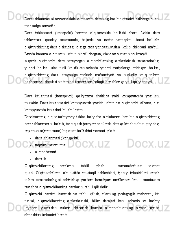 Dars ishlanmasini tayyorlashda o`qituvchi darsning har bir qismini e'tiborga olishi
maqsadga muvofiq.
Dars   ishlanmasi   (konspekt)   hamma   o`qituvchida   bo`lishi   shart.   Lekin   dars
ishlanmasi   qanday   mazmunda,   hajmda   va   necha   varaqdan   iborat   bo`lishi
o`qituvchining   dars   o`tishdagi   o`ziga   xos   yondashuvidan     kelib   chiqqani   ma'qul.
Bunda hamma o`qituvchi uchun bir xil chegara, cheklov o`rnatib bo`lmaydi.  
Agarda   o`qituvchi   dars   berayotgan   o`quvchilarning   o`zlashtirish   samaradorligi
yuqori   bo`lsa,   ular   turli   ko`rik-tanlovlarda   yuqori   natijalarga   erishgan   bo`lsa,
o`qituvchining   dars   jarayoniga   maktab   ma'muriyati   va   hududiy   xalq   ta'limi
boshqaruvi idoralari xodimlari tomonidan halaqit berishlariga yo`l qo`yilmaydi.
Dars   ishlanmasi   (konspekti)   qo`lyozma   shaklida   yoki   kompyuterda   yozilishi
mumkin. Dars ishlanmasini kompyuterda yozish uchun esa o`qituvchi, albatta, o`zi
kompyuterda ishlashni bilishi lozim.  
Direktorning   o`quv-tarbiyaviy   ishlar   bo`yicha   o`rinbosari   har   bir   o`qituvchining
dars ishlanmasini ko`rib, tasdiqlash jarayonida ularda darsga kirish uchun quyidagi
eng muhim(minimum) hujjatlar bo`lishini nazorat qiladi:
 dars ishlanmasi (konspekti);
 taqvim-mavzu reja;
 o`quv dasturi;
 darslik.
O`qituvchilarning   darslarini   tahlil   qilish   -   samaradorlikka   xizmat
qiladi.   O`qituvchilarni   o`z   ustida   mustaqil   ishlashlari,   ijodiy   izlanishlari   orqali
ta'lim   samaradorligini   oshirishga   yordam   beradigan   omillardan   biri   -   muntazam
ravishda o`qituvchilarning darslarini tahlil qilishdir.
O`qituvchi   darsini   kuzatish   va   tahlil   qilish,   ularning   pedagogik   mahorati,   ish
tizimi,   o`quvchilarining   o`zlashtirishi,   bilim   darajasi   kabi   sohaviy   va   kasbiy
layoqati   yuzasidan   xulosa   chiqarish   hamda   o`qituvchilarning   o`zaro   tajriba
almashish imkonini beradi. 