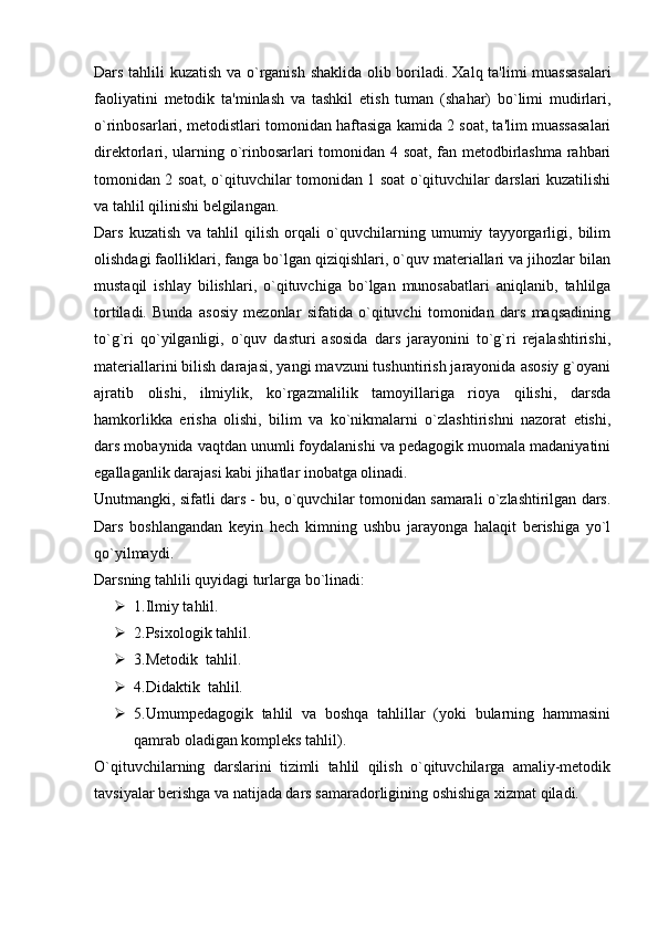 Dars tahlili kuzatish va o`rganish shaklida olib boriladi.   Xalq ta'limi muassasalari
faoliyatini   metodik   ta'minlash   va   tashkil   etish   tuman   (shahar)   bo`limi   mudirlari,
o`rinbosarlari, metodistlari tomonidan haftasiga kamida 2 soat, ta'lim muassasalari
direktorlari, ularning o`rinbosarlari tomonidan 4 soat, fan metodbirlashma rahbari
tomonidan 2 soat, o`qituvchilar tomonidan 1 soat o`qituvchilar darslari kuzatilishi
va tahlil qilinishi belgilangan.
Dars   kuzatish   va   tahlil   qilish   orqali   o`quvchilarning   umumiy   tayyorgarligi,   bilim
olishdagi faolliklari, fanga bo`lgan qiziqishlari, o`quv materiallari va jihozlar bilan
mustaqil   ishlay   bilishlari,   o`qituvchiga   bo`lgan   munosabatlari   aniqlanib,   tahlilga
tortiladi.   Bunda   asosiy   mezonlar   sifatida   o`qituvchi   tomonidan   dars   maqsadining
to`g`ri   qo`yilganligi,   o`quv   dasturi   asosida   dars   jarayonini   to`g`ri   rejalashtirishi,
materiallarini bilish darajasi, yangi mavzuni tushuntirish jarayonida asosiy g`oyani
ajratib   olishi,   ilmiylik,   ko`rgazmalilik   tamoyillariga   rioya   qilishi,   darsda
hamkorlikka   erisha   olishi,   bilim   va   ko`nikmalarni   o`zlashtirishni   nazorat   etishi,
dars mobaynida vaqtdan unumli foydalanishi va pedagogik muomala madaniyatini
egallaganlik darajasi kabi jihatlar inobatga olinadi.
Unutmangki, sifatli dars - bu, o`quvchilar tomonidan samarali o`zlashtirilgan dars.
Dars   boshlangandan   keyin   hech   kimning   ushbu   jarayonga   halaqit   berishiga   yo`l
qo`yilmaydi.
Darsning tahlili quyidagi turlarga bo`linadi:
 1.Ilmiy tahlil. 
 2.Psixologik tahlil. 
 3.Metodik    tahlil. 
 4.Didaktik    tahlil. 
 5.Umumpedagogik   tahlil   va   boshqa   tahlillar   (yoki   bularning   hammasini
qamrab oladigan kompleks tahlil).
O`qituvchilarning   darslarini   tizimli   tahlil   qilish   o`qituvchilarga   amaliy-metodik
tavsiyalar berishga va natijada dars samaradorligining oshishiga xizmat qiladi.   