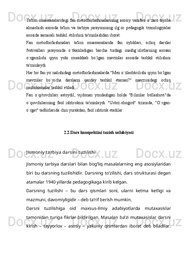 Ta'lim  muassasalaridagi  fan metodbirlashmalarining asosiy  vazifasi  o`zaro tajriba
almashish   asosida   ta'lim   va   tarbiya   jarayonining   ilg`or   pedagogik   texnologiyalar
asosida samarali tashkil etilishini ta'minlashdan iborat.  
Fan   metodbirlashmalari   ta'lim   muassasalarida   fan   oyliklari,   ochiq   darslar
festivallari   jarayonida   o`tkaziladigan   barcha   turdagi   mashg`ulotlarning   asosan
o`rganilishi   qiyin   yoki   murakkab   bo`lgan   mavzular   asosida   tashkil   etilishini
ta'minlaydi.  
Har bir fan yo`nalishidagi metodbirlashmalarda "Men o`zlashtirilishi qiyin bo`lgan
mavzular   bo`yicha   darslarni   qanday   tashkil   etaman?"   mavzusidagi   ochiq
muhokamalar tashkil etiladi.
Fan   o`qituvchilari   astoydil,   vijdonan   yondashgan   holda   "Bilimlar   bellashuvi"da
o`quvchilarining   faol   ishtirokini   ta'minlaydi.   "Ustoz-shogird"   tizimida,   "O`rgan-
o`rgat" tadbirlarida chin yurakdan, faol ishtirok etadilar.  
2.2.Dars konspektini tuzish uslubiyati
J ismoniy  t arbiy a darsini t uzilishi
Jismoniy  tarbiya   darslari  bilan   bog’liq  masalalarning eng asosiylaridan
biri bu  darsning tuzilishidir.  Darsning to’zilishi,   dars strukturasi  degan
atamalar 1940 yillarda pedagogikaga kirib kelgan.
Darsning   tuzilishi   –   bu   dars   qismlari   soni,   ularni   ketma   ketligi   va
mazmuni, davomiyligidir – deb ta’rif berish mumkin.
Darsni   tuzilishiga   oid   maxsus-ilmiy   adabiyotlarda   mutaxasislar
tamonidan   turiga   fikrlar   bildirilgan.   Masalan   ba’zi   mutaxasislar   darsni
kirish   –   tayyorlov   –   asosiy   –   yakuniy   qismlardan   iborat   deb   biladilar. 