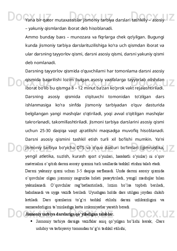 Yana bir qator mutaxassislar jismoniy tarbiya darslari tashkiliy – asosiy
– yakuniy qismlardan iborat deb hisoblanadi.
Ammo   bunday   baxs   –   munozara   va   fiqrlarga   chek   qo’yilgan.   Bugungi
kunda   jismoniy   tarbiya   darslarituzilishiga   ko’ra   uch   qismdan   iborat   va
ular darsning tayyorlov qismi, darsni asosiy qismi, darsni yakuniy qismi
deb nomlanadi.
Darsning tayyorlov qismida o’quvchilarni har tomonlama darsni asosiy
qismida   bajarilishi   lozim   bulgan   asosiy   vazifalarga   tayyorlab   olishdan
iborat bo’lib bu qismga 8 – 12 minut ba’zan ko’prok vakt rejalashtiriladi.
Darsning   asosiy   qismida   o’qituvchi   tomonidan   to’zilgan   dars
ishlanmasiga   ko’ra   sinfda   jismoniy   tarbiyadan   o’quv   dasturida
belgilangan   yangi   mashqlar   o’qtiriladi,   yoqi   avval   o’qitilgan   mashqlar
takrorlanadi,  takomillashtiriladi.  Jismoni  tarbiya  darslarini asosiy  qismi
uchun   25-30   daqiqa   vaqt   ajratilishi   maqsadga   muvofiq   hisoblanadi.
Darsni   asosiy   qismini   tashkil   etish   turli   xil   bo’lishi   mumkin.   Ya’ni
jismoniy   tarbiya   bo’yicha   DTS   va   o’quv   dasturi   bo’limlari   (gimnastika,
yengil   atletika,   suzish,   kurash   sport   o’yinlari,   harakatli   o’yinlar)   ni   o’quv
materialini o’qitish darsni asosiy qismini turli usullarda tashkil etishni talab etadi.
Darsni   yakuniy   qismi   uchun   3-5   daqiqa   sarflanadi.   Unda   darsni   asosiy   qismida
o’quvchilar   olgan   jismoniy   nagruzka   holati   pasaytiriladi,   yengil   mashqlar   bilan
yakunlanadi.   O’quvchilar   rag’batlantiriladi,   lozim   bo’lsa   topbeh   beriladi,
baholanadi   va   uyga   vazifa   beriladi.   Uyushgan   holda   dars   utilgan   joydan   chikib
ketiladi.   Dars   qismlarini   to’g’ri   tashkil   etilishi   darsni   uzliksizligini   va
samaradorligini ta’minlashga katta imkoniyatlar yaratib beradi.
Jismoniy tarbiya darslariga qo’yiladigan talablar.
 Jismoniy   tarbiya   darsiga   vazifalar   aniq   qo’yilgan   bo’lishi   kerak;   -Dars
uslubiy va tarbiyaviy tomondan to’g’ri tashkil etilishi;