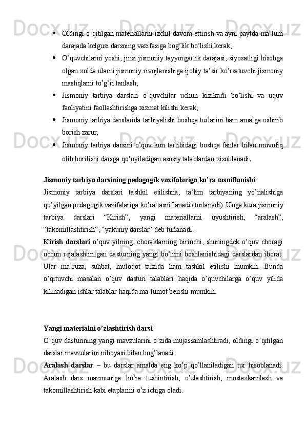  Oldingi o’qitilgan materiallarni izchil davom ettirish va ayni paytda ma’lum
darajada kelgusi darsning vazifasiga bog’lik bo’lishi kerak;
 O’quvchilarni yoshi, jinsi jismoniy tayyorgarlik darajasi, siyosatligi hisobga
olgan xolda ularni jismoniy rivojlanishiga ijobiy ta’sir ko’rsatuvchi jismoniy
mashqlarni to’g’ri tanlash;
 Jismoniy   tarbiya   darslari   o’quvchilar   uchun   kizikarli   bo’lishi   va   uquv
faoliyatini faollashtirishga xizmat kilishi kerak;
 Jismoniy tarbiya darslarida tarbiyalishi boshqa turlarini ham amalga oshirib
borish zarur;
 Jismoniy   tarbiya  darsini  o’quv  kun  tartibidagi  boshqa  fanlar   bilan   muvofiq
olib borilishi darsga qo’uyiladigan asosiy talablardan xisoblanadi .
Jismoniy tarbiya darsining pedagogik vazifalariga ko’ra tasniflanishi
Jismoniy   tarbiya   darslari   tashkil   etilishna,   ta’lim   tarbiyaning   yo’nalishiga
qo’yilgan pedagogik vazifalariga ko’ra tasniflanadi (turlanadi). Unga kura jismoniy
tarbiya   darslari   “Kirish”,   yangi   materiallarni   uyushtirish,   “aralash”,
“takomillashtirish”, “yakuniy darslar” deb turlanadi.
Kirish   darslari   o’quv   yilning,   choraklarning   birinchi,   shuningdek   o’quv   choragi
uchun   rejalashtirilgan   dasturning   yangi   bo’limi   boshlanishidagi   darslardan   iborat.
Ular   ma’ruza,   suhbat,   muloqot   tarzida   ham   tashkil   etilishi   mumkin.   Bunda
o’qituvchi   masalan   o’quv   dasturi   talablari   haqida   o’quvchilarga   o’quv   yilida
kilinadigan ishlar talablar haqida ma’lumot berishi mumkin.
Yangi materialni o’zlashtirish darsi
O’quv dasturining yangi mavzularini o’zida mujassamlashtiradi, oldingi o’qitilgan
darslar mavzularini nihoyasi bilan bog’lanadi.
Aralash   darslar   –   bu   darslar   amalda   eng   ko’p   qo’llaniladigan   tur   hisoblanadi.
Aralash   dars   mazmuniga   ko’ra   tushintirish,   o’zlashtirish,   mustaxkamlash   va
takomillashtirish kabi etaplarini o’z ichiga oladi. 