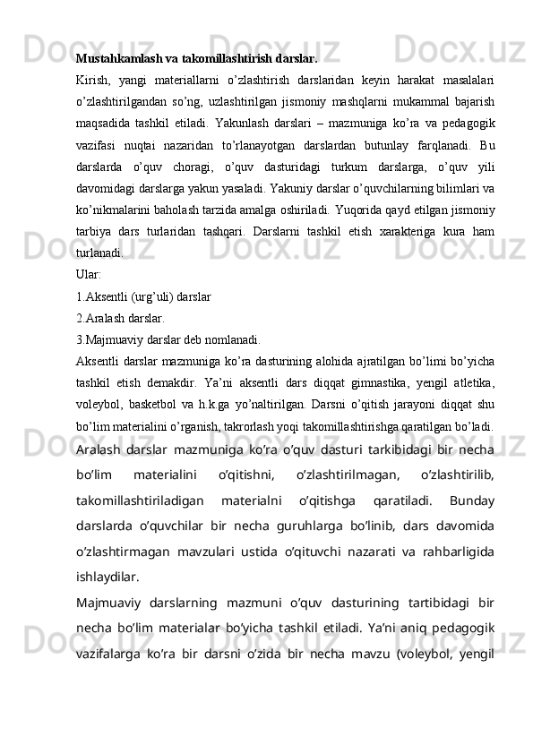 Mustahkamlash va takomillashtirish darslar. 
Kirish,   yangi   materiallarni   o’zlashtirish   darslaridan   keyin   harakat   masalalari
o’zlashtirilgandan   so’ng,   uzlashtirilgan   jismoniy   mashqlarni   mukammal   bajarish
maqsadida   tashkil   etiladi.   Yakunlash   darslari   –   mazmuniga   ko’ra   va   pedagogik
vazifasi   nuqtai   nazaridan   to’rlanayotgan   darslardan   butunlay   farqlanadi.   Bu
darslarda   o’quv   choragi,   o’quv   dasturidagi   turkum   darslarga,   o’quv   yili
davomidagi darslarga yakun yasaladi. Yakuniy darslar o’quvchilarning bilimlari va
ko’nikmalarini baholash tarzida amalga oshiriladi.   Yuqorida qayd etilgan jismoniy
tarbiya   dars   turlaridan   tashqari.   Darslarni   tashkil   etish   xarakteriga   kura   ham
turlanadi.
Ular:
1.Aksentli (urg’uli) darslar 
2.Aralash darslar.
3.Majmuaviy darslar deb nomlanadi.
Aksentli  darslar  mazmuniga  ko’ra  dasturining  alohida  ajratilgan  bo’limi   bo’yicha
tashkil   etish   demakdir.   Ya’ni   aksentli   dars   diqqat   gimnastika,   yengil   atletika,
voleybol,   basketbol   va   h.k.ga   yo’naltirilgan.   Darsni   o’qitish   jarayoni   diqqat   shu
bo’lim materialini o’rganish, takrorlash yoqi takomillashtirishga qaratilgan bo’ladi.
Aralash   darslar   mazmuniga   ko’ra   o’quv   dasturi   tarkibidagi   bir   necha
bo’lim   materialini   o’qitishni,   o’zlashtirilmagan,   o’zlashtirilib,
takomillashtiriladigan   materialni   o’qitishga   qaratiladi.   Bunday
darslarda   o’quvchilar   bir   necha   guruhlarga   bo’linib,   dars   davomida
o’zlashtirmagan   mavzulari   ustida   o’qituvchi   nazarati   va   rahbarligida
ishlaydilar.
Majmuaviy   darslarning   mazmuni   o’quv   dasturining   tartibidagi   bir
necha   bo’lim   materialar   bo’yicha   tashkil   etiladi.   Ya’ni   aniq   pedagogik
vazifalarga   ko’ra   bir   darsni   o’zida   bir   necha   mavzu   (voleybol,   yengil 