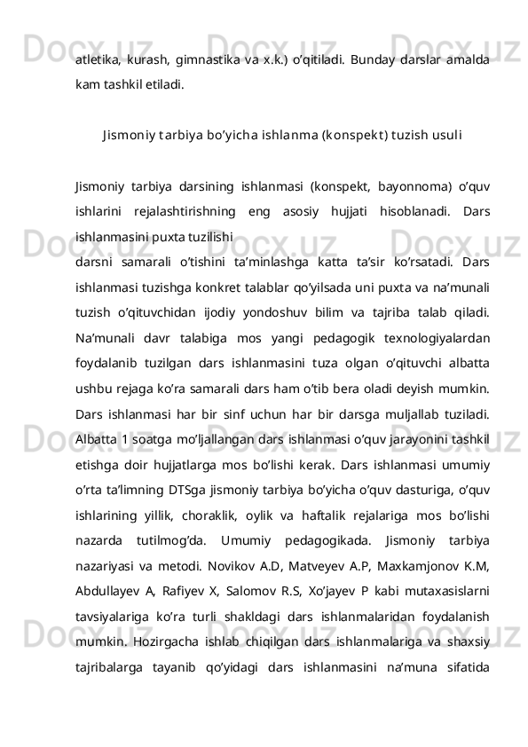 atletika,   kurash,   gimnastika   va   x.k.)   o’qitiladi.   Bunday   darslar   amalda
kam tashkil etiladi.
J ismoniy  t arbiy a bo’y icha ishlanma (k onspek t ) t uzish usuli
Jismoniy   tarbiya   darsining   ishlanmasi   (konspekt,   bayonnoma)   o’quv
ishlarini   rejalashtirishning   eng   asosiy   hujjati   hisoblanadi.   Dars
ishlanmasini puxta tuzilishi
darsni   samarali   o’tishini   ta’minlashga   katta   ta’sir   ko’rsatadi.   Dars
ishlanmasi tuzishga konkret talablar qo’yilsada uni puxta va na’munali
tuzish   o’qituvchidan   ijodiy   yondoshuv   bilim   va   tajriba   talab   qiladi.
Na’munali   davr   talabiga   mos   yangi   pedagogik   texnologiyalardan
foydalanib   tuzilgan   dars   ishlanmasini   tuza   olgan   o’qituvchi   albatta
ushbu rejaga ko’ra samarali dars ham o’tib bera oladi deyish mumkin.
Dars   ishlanmasi   har   bir   sinf   uchun   har   bir   darsga   muljallab   tuziladi.
Albatta 1 soatga mo’ljallangan dars ishlanmasi o’quv jarayonini tashkil
etishga   doir   hujjatlarga   mos   bo’lishi   kerak.   Dars   ishlanmasi   umumiy
o’rta ta’limning DTSga jismoniy tarbiya  bo’yicha o’quv dasturiga,  o’quv
ishlarining   yillik,   choraklik,   oylik   va   haftalik   rejalariga   mos   bo’lishi
nazarda   tutilmog’da.   Umumiy   pedagogikada.   Jismoniy   tarbiya
nazariyasi   va   metodi.   Novikov   A.D,   Matveyev   A.P,   Maxkamjonov   K.M,
Abdullayev   A,   Rafiyev   X,   Salomov   R.S,   Xo’jayev   P   kabi   mutaxasislarni
tavsiyalariga   ko’ra   turli   shakldagi   dars   ishlanmalaridan   foydalanish
mumkin.   Hozirgacha   ishlab   chiqilgan   dars   ishlanmalariga   va   shaxsiy
tajribalarga   tayanib   qo’yidagi   dars   ishlanmasini   na’muna   sifatida 