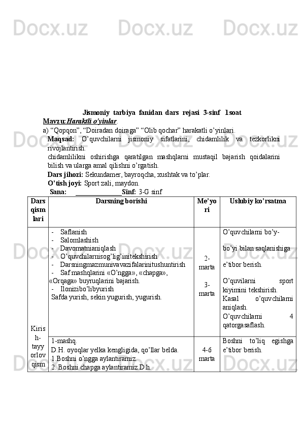 Jismoniy  tarbiya  fanidan  dars  rejasi   3- sinf   1 soat
Mavzu:    Haraktli o’yinlar    .
a) “Qopqon”, “ Doiradan doiraga ” “Olib qochar” harakatli o’yinlari.
Maqsad:   O’quvchilarni   jismoniy   sifatlarini,   chidamlilik   va   tezkorlikni
rivojlantirish.
chidamlilikni   oshirishga   qaratilgan   mashqlarni   mustaqil   bajarish   qoidalarini
bilish va ularga amal qilishni o’rgatish. 
Dars jihozi:  Se kun damer, bayroq ch a, xu sh tak va to’plar.
O’ti sh  joyi:  Sport zali, maydon.
 Sana:     _____________Sinf:  3 -G   sinf
Dars
qism
lari Darsning bori sh i Me ’ yo
ri Uslubiy ko’rsatma
Kiris
h-
tayy
orlov
qism - Saflani sh
- Salomla sh i sh
- Davomatnianiqla sh
- O’quv ch ilarnisog’lig’initek sh iri sh
- Darsningmazmunivavazifalarinitushuntirish
- Saf mashqlarini «O’ngga», «chapga», 
«Orqaga» buyruqlarini bajarish.
- Ilonizibo’libyurish
Safda yurish, sekin yugurish, yugurish. 2-
marta
3-
marta O’quv ch ilarni bo’y-
bo’yi bilan saqlani sh iga 
e ’ tibor beri sh .
O’quvilarni   sport
kiyimini tek sh iri sh .
Kasal   o’quv ch ilarni
aniqla sh .
O’quv ch ilarni   4
qatorgasa f la sh .
1-mashq.
D.H. oyoqlar yelka kengligida, qo’llar belda.
1.Boshni o’ngga aylantiramiz.
2. Boshni chapga aylantiramiz.D.h. 4-6
marta Boshni   to’liq   egishga
e’tibor berish. 