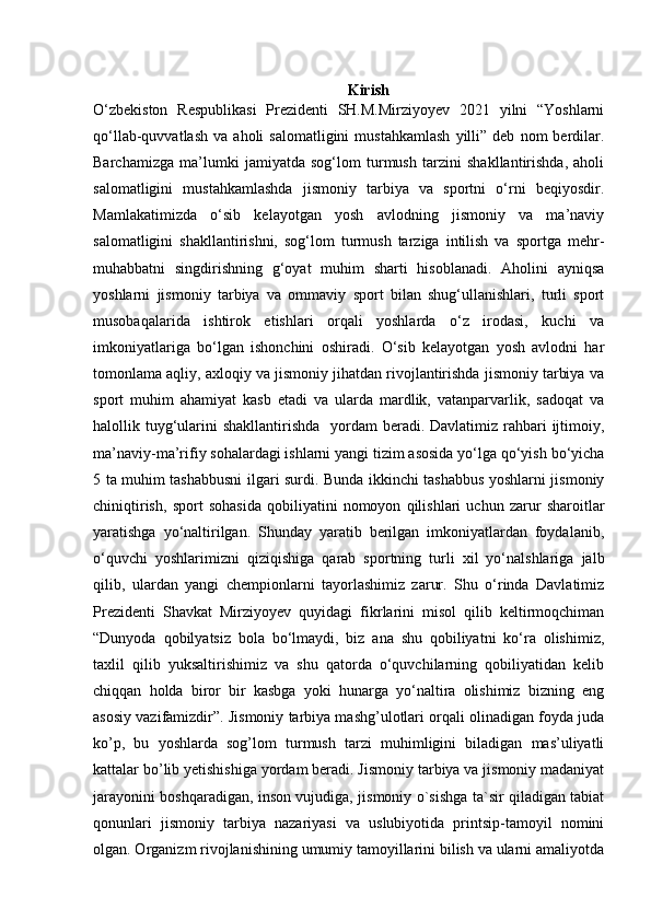 Kirish
O‘zbekiston   Respublikasi   Prezidenti   SH.M.Mirziyoyev   2021   yilni   “Yoshlarni
qo‘llab-quvvatlash   va   aholi   salomatligini   mustahkamlash   yilli”   deb   nom   berdilar.
Barchamizga   ma’lumki   jamiyatda   sog‘lom   turmush   tarzini   shakllantirishda,   aholi
salomatligini   mustahkamlashda   jismoniy   tarbiya   va   sportni   o‘rni   beqiyosdir.
Mamlakatimizda   o‘sib   kelayotgan   yosh   avlodning   jismoniy   va   ma’naviy
salomatligini   shakllantirishni,   sog‘lom   turmush   tarziga   intilish   va   sportga   mehr-
muhabbatni   singdirishning   g‘oyat   muhim   sharti   hisoblanadi.   Aholini   ayniqsa
yoshlarni   jismoniy   tarbiya   va   ommaviy   sport   bilan   shug‘ullanishlari,   turli   sport
musobaqalarida   ishtirok   etishlari   orqali   yoshlarda   o‘z   irodasi,   kuchi   va
imkoniyatlariga   bo‘lgan   ishonchini   oshiradi.   O‘sib   kelayotgan   yosh   avlodni   har
tomonlama aqliy, axloqiy va jismoniy jihatdan rivojlantirishda jismoniy tarbiya va
sport   muhim   ahamiyat   kasb   etadi   va   ularda   mardlik,   vatanparvarlik,   sadoqat   va
halollik tuyg‘ularini  shakllantirishda   yordam  beradi. Davlatimiz rahbari  ijtimoiy,
ma’naviy-ma’rifiy sohalardagi ishlarni yangi tizim asosida yo‘lga qo‘yish bo‘yicha
5 ta muhim tashabbusni ilgari surdi. Bunda ikkinchi tashabbus yoshlarni jismoniy
chiniqtirish,   sport   sohasida   qobiliyatini   nomoyon   qilishlari   uchun   zarur   sharoitlar
yaratishga   yo‘naltirilgan.   Shunday   yaratib   berilgan   imkoniyatlardan   foydalanib,
o‘quvchi   yoshlarimizni   qiziqishiga   qarab   sportning   turli   xil   yo‘nalshlariga   jalb
qilib,   ulardan   yangi   chempionlarni   tayorlashimiz   zarur.   Shu   o‘rinda   Davlatimiz
Prezidenti   Shavkat   Mirziyoyev   quyidagi   fikrlarini   misol   qilib   keltirmoqchiman
“Dunyoda   qobilyatsiz   bola   bo‘lmaydi,   biz   ana   shu   qobiliyatni   ko‘ra   olishimiz,
taxlil   qilib   yuksaltirishimiz   va   shu   qatorda   o‘quvchilarning   qobiliyatidan   kelib
chiqqan   holda   biror   bir   kasbga   yoki   hunarga   yo‘naltira   olishimiz   bizning   eng
asosiy vazifamizdir”. Jismoniy tarbiya mashg’ulotlari orqali olinadigan foyda juda
ko’p,   bu   yoshlarda   sog’lom   turmush   tarzi   muhimligini   biladigan   mas’uliyatli
kattalar bo’lib yetishishiga yordam beradi. Jismoniy tarbiya va jismoniy madaniyat
jarayonini boshqaradigan, inson vujudiga, jismoniy o`sishga ta`sir qiladigan tabiat
qonunlari   jismoniy   tarbiya   nazariyasi   va   uslubiyotida   printsip-tamoyil   nomini
olgan. Organizm rivojlanishining umumiy tamoyillarini bilish va ularni amaliyotda 