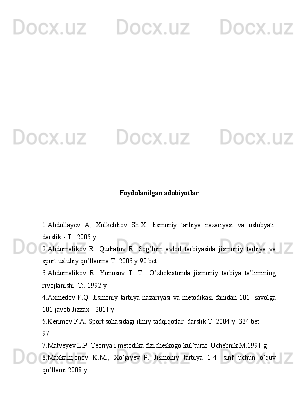 Foydalanilgan adabiyotlar
1.Abdullayev   A,   Xolkeldiov   Sh.X.   Jismoniy   tarbiya   nazariyasi   va   uslubyati.
darslik - T:. 2005 y
2.Abdumalikov   R.   Qudratov   R.   Sog’lom   avlod   tarbiyasida   jismoniy   tarbiya   va
sport uslubiy qo’llanma T:.2003 y 90 bet.
3.Abdumalikov   R.   Yunusov   T.   T:.   O’zbekistonda   jismoniy   tarbiya   ta’limining
rivojlanishi. T:. 1992 y
4.Axmedov   F.Q.   Jismoniy   tarbiya   nazariyasi   va   metodikasi   fanidan   101-   savolga
101 javob Jizzax - 2011 y.
5.Kerimov F.A. Sport sohasidagi ilmiy tadqiqotlar: darslik T:.2004 y. 334 bet.
97
7.Matveyev L.P. Teoriya i metodika fizicheskogo kul’tur ы . Uchebnik M.1991 g
8.Maxkamjonov   K.M.,   Xo’jayev   P.   Jismoniy   tarbiya   1-4-   sinf   uchun   o’quv
qo’llami 2008 y 