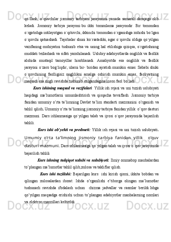 qo`llash,   o`quvchilar   jismoniy   tarbiyasi   jarayonini   yanada   samarali   darajaga   olib
keladi.   Jismoniy   tarbiya   jarayoni-bu   ikki   tomonlama   jarayondir.   Bir   tomondan
o`rgatishga intilayotgan o`qituvchi, ikkinchi tomondan o`rganishga xohishi bo`lgan
o`quvchi qatnashadi. Tajribalar shuni ko`rsatadiki, agar o`quvchi oldiga qo`yilgan
vazifaning   mohiyatini   tushunib   etsa   va   uning   hal   etilishiga   qiziqsa,   o`rgatishning
muddati tezlashadi va sifati yaxshilanadi. Uslubiy adabiyotlarda onglilik va faollik
alohida   mustaqil   tamoyillar   hisoblanadi.   Amaliyotda   esa   onglilik   va   faollik
jarayoni o`zaro bog`liqdir, ularni bir- biridan ajratish mumkin emas. Sababi shuki
o`quvchining   faolligisiz   onglilikni   amalga   oshirish   mumkin   emas,   faoliyatning
maqsadi esa ongli ravishda tushunib etilgandagina inson faol bo`ladi. 
          Kurs ishining maqsad va vazifalari :   Yillik ish rejasi va uni tuzish uslubiyati
haqidagi   ma’lumotlarni   umumlashtirish   va   qisqacha   tavsiflash.   Jismoniy   tarbiya
fanidan   umumiy   o’rta   ta’limning   Davlat   ta’lim   standarti   mazmunini   o’rganish   va
tahlil qilish .  Umumiy o’rta ta’limning jismoniy tarbiya fanidan yillik  o’quv dasturi
mazmuni.   Dars   ishlanmasiga   qo`yilgan   talab   va   ijrosi   o`quv   jarayonida   bajarilish
tahlili.
                  Kurs   ishi   ob’yekti   va   predmeti:   Yillik   ish   rejasi   va   uni   tuzish   uslubiyati .
Umumiy   o’rt a   t a’limning   jismoniy   t arbiy a   fanidan   y illik     o’quv
dast uri  mazmuni.  Dars ishlanmasiga qo`yilgan talab va ijrosi o`quv jarayonida
bajarilish tahlili
                   Kurs ishning tadqiqot uslubi va uslubiyoti:   Ilmiy ommabop manbalardan
to’plangan ma’lumotlar tahlil qilib,xulosa va takliflar qilish.
                    Kurs   ishi   tuzilishi:   Bajarilgan   kurs     ishi   kirish   qismi,   ikkita   bobdan   va
qilingan   xulosalardan   iborat.   Ishda   o’rganilishi   e’tiborga   olingan   ma’lumotlar
tushunarli   ravishda   ifodalash   uchun     chizma   jadvallar   va   rasmlar   berildi.Ishga
qo’yilgan maqsadga erishishi  uchun to’plangan adabiyotlar manbalarning nomlari
va elektron manzillari keltirildi.  