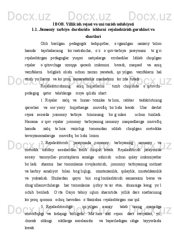 I BOB.   Yillik ish rejasi va uni tuzish uslubiyati
1.1.   Jismoniy  tarbiya  darslarida   ishlarni  rejalashtirish guruhlari va
shartlari
Olib     borilgan       pedagogik       tadqiqotlar,       o`rganilgan       nazariy     bilim
h amda       tajribalarning       ko`rsatishicha,     o`z     o`quv-tarbiya     jarayonini       to` g` ri
rejalashtirgan     pedagoglar     yuqori       natijalarga       erishadilar.     Ishlab     chiqilgan
rejalar       o`qituvchiga     uzoqqa     qarash     imkonini       beradi,     maqsad       va     aniq
vazifalarni       belgilab   olishi   uchun   zamin   yaratadi,   qo`yilgan     vazifalarni    h al
etish  yo`llarini   va ko`proq  samaradorlik  manbalrini   ko`zda  tutadi.
Rejalashtirishning         aniq     h ujjatlarini           tuzib     chiqishda       o`qituvchi-
pedagog    qator    talablarga    rioya  qilishi  shart.
1.   Rejalar       xalq     va     h unar-   texnika     ta`limi,     ra h bar       tashkilotining
qarorlari       va     me`yoriy       h ujjatlariga       muvofiq     bo`lishi     kerak.       Ular       davlat
rejasi     asosida     jismoniy     tarbiya       tizimining       bo` g` inlari           uchun     tuziladi.
Ha mma   o`quv  rejalar   jismoniy   tarbiyaning  umumiy   maqsadlariga   muvofiq
h amda       x alq     ta`limi     vazirligi     tomonidan     ishlab     chiqilgan     metodika
tavsiyanomalariga    muvofiq  bo`lishi  lozim.
2.   Rejalashtirish       jarayonida     jismoniy       tarbiyaning       umumiy       va
metodik     uslubiy     asoslaridan   kelib   chiqish   kerak.     Rejalashtirish     jarayonida
asosiy       tamoyillar-   printsiplarni    amalga       oshirish      uchun    qulay    imkoniyatlar
bo`ladi:   shaxsni    h ar  tomonlama  rivojlantirish,   jismoniy   tarbiyaning  me h nat
va   h arbiy   amaliyot      bilan   bo g` liqligi,     muntazamlik,   qulaylik,   musta h kamlik
va     yuksalish.     Shulardan       qaysi       biri     so g` lomlashtirish     samarasini     bersa     va
shu g` ullanuvchilarga     h ar  tomonlama   ijobiy  ta`sir  etsa,   shunisiga  keng   yo`l
ochib   beriladi.     O`rta   Osiyo   tabiiy   iqlim   sharoitida     yillik   dars   soatlarining
ko`proq  qismini   ochiq   h avodan   o`tkazishni  rejalashtirgan  ma`qul.
3.   Rejalashtirishga         qo`yilgan     asosiy       talab     uning     maqadga
muvofiqligi     va     kelajagi     birligidir.     Ma`lum     sikl     rejasi       dars     seriyalari,     yil,
chorak       oldingi         sikllarga     asoslanishi         va     bajariladigan     ishga       tayyorlashi
kerak. 
