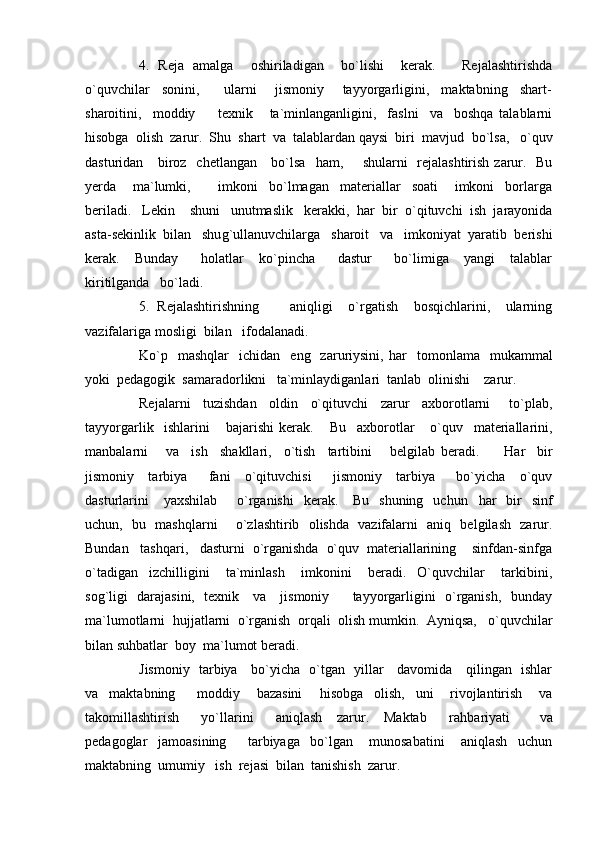 4.   Reja   amalga     oshiriladigan     bo`lishi     kerak.       Rejalashtirishda
o`quvchilar     sonini,         ularni       jismoniy       tayyorgarligini,     maktabning     shart-
sharoitini,     moddiy         texnik       ta`minlanganligini,     faslni     va     boshqa   talablarni
h isobga  olish  zarur.  Shu  shart  va  talablardan qaysi  biri  mavjud    bo`lsa,   o`quv
dasturidan     biroz   chetlangan     bo`lsa    h am,       shularni   rejalashtirish zarur.   Bu
y erda       ma`lumki,           imkoni     bo`lmagan     materiallar     soati       imkoni     borlarga
beriladi.   Lekin    shuni   unutmaslik   kerakki,   h ar  bir  o`qituvchi  ish  jarayonida
asta-sekinlik  bilan   shu g` ullanuvchilarga   sharoit   va   imkoniyat  yaratib  berishi
kerak.     Bunday       h olatlar     ko`pincha       dastur       bo`limiga     yangi     talablar
kiritilganda   bo`ladi.
5.   Rejalashtirishning         aniqligi     o`rgatish     bosqichlarini,     ularning
vazifalariga mosligi  bilan   ifodalanadi.  
Ko`p    mashqlar     ichidan    eng    zaruriysini,   h ar     tomonlama     mukammal
yoki  pedagogik  samaradorlikni   ta`minlaydiganlari  tanlab  olinishi    zarur.  
Rejalarni     tuzishdan     oldin     o`qituvchi     zarur     axborotlarni       to`plab,
tayyorgarlik     ishlarini       bajarishi   kerak.       Bu     axborotlar       o`quv     materiallarini,
manbalarni       va     ish     shakllari,     o`tish     tartibini       belgilab   beradi.         H ar     bir
jismoniy     tarbiya       fani     o`qituvchisi       jismoniy     tarbiya       bo`yicha     o`quv
dasturlarini       yaxshilab         o`rganishi    kerak.      Bu   shuning     uchun    h ar     bir    sinf
uchun,   bu   mashqlarni       o`zlashtirib   olishda   vazifalarni   aniq   belgilash   zarur.
Bundan   tashqari,   dasturni  o`rganishda  o`quv  materiallarining    sinfdan-sinfga
o`tadigan     izchilligini       ta`minlash       imkonini       beradi.     O`quvchilar       tarkibini,
so g` ligi   darajasini,   texnik     va     jismoniy         tayyorgarligini   o`rganish,   bunday
ma`lumotlarni   h ujjatlarni  o`rganish  orqali  olish mumkin.  Ayniqsa,   o`quvchilar
bilan suhbatlar  boy  ma`lumot beradi.
Jismoniy   tarbiya     bo`yicha   o`tgan   yillar     davomida     qilingan   ishlar
va     maktabning         moddiy       bazasini       h isobga     olish,     uni       rivojlantirish       va
takomillashtirish       yo`llarini       aniqlash     zarur.     Maktab       ra h bariyati         va
pedagoglar     jamoasining         tarbiyaga     bo`lgan       munosabatini       aniqlash     uchun
maktabning  umumiy   ish  rejasi  bilan  tanishish  zarur.