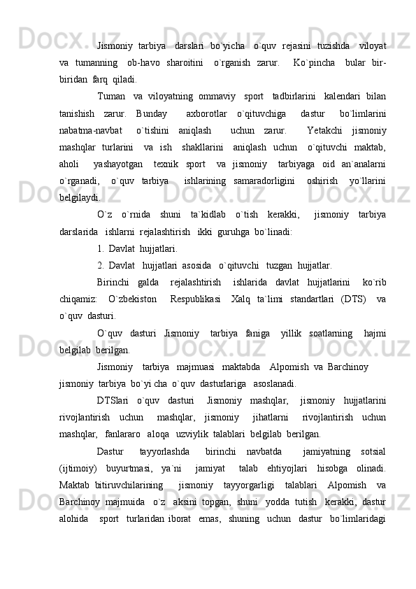 Jismoniy   tarbiya     darslari   bo`yicha     o`quv   rejasini   tuzishda     viloyat
va   tumanning     ob- h avo   sharoitini     o`rganish   zarur.        Ko`pincha     bular   bir-
biridan  farq  qiladi.
Tuman   va  viloyatning  ommaviy   sport   tadbirlarini   kalendari  bilan
tanishish     zarur.     Bunday         axborotlar     o`qituvchiga       dastur       bo`limlarini
nabatma-navbat       o`tishini     aniqlash         uchun     zarur.         Ye takchi     jismoniy
mashqlar    turlarini       va    ish      shakllarini      aniqlash     uchun      o`qituvchi    maktab,
a h oli         yashayotgan       texnik     sport       va     jismoniy       tarbiyaga     oid     an`analarni
o`rganadi,       o`quv     tarbiya         ishlarining     samaradorligini       oshirish       yo`llarini
belgilaydi.  
O`z     o`rnida     shuni     ta`kidlab     o`tish     kerakki,       jismoniy     tarbiya
darslarida   ishlarni  rejalashtirish   ikki  guru h ga  bo`linadi:
1. Davlat   h ujjatlari.
2. Davlat    h ujjatlari  asosida   o`qituvchi   tuzgan   h ujjatlar.
Birinchi     galda       rejalashtirish       ishlarida     davlat     h ujjatlarini       ko`rib
chiqamiz:       O`zbekiston        Respublikasi       Xalq    ta`limi    standartlari     (DTS)       va
o`quv  dasturi.
O`quv     dasturi     Jismoniy       tarbiya     faniga       yillik     soatlarning       h ajmi
belgilab  berilgan.
Jismoniy    tarbiya   majmuasi   maktabda    Alpomish  va  Barchinoy
jismoniy  tarbiya  bo`yi cha  o`quv  dasturlariga   asoslanadi. 
DTSlari     o`quv     dasturi       Jismoniy     mashqlar,       jismoniy     h ujjatlarini
rivojlantirish     uchun       mashqlar,     jismoniy       ji h atlarni       rivojlantirish     uchun
mashqlar,   fanlararo   aloqa   uzviylik  talablari  belgilab  berilgan.  
Dastur       tayyorlashda       birinchi     navbatda         jamiyatning     sotsial
(ijtimoiy)     buyurtmasi,     ya`ni       jamiyat       talab     ehtiyojlari     h isobga     olinadi.
Maktab   bitiruvchilarining       jismoniy     tayyorgarligi     talablari     Alpomish     va
Barchinoy  majmuida   o`z     aksini  topgan,  shuni   yodda  tutish   kerakki,  dastur
alo h ida       sport     turlaridan   iborat     emas,     shuning     uchun     dastur     bo`limlaridagi 