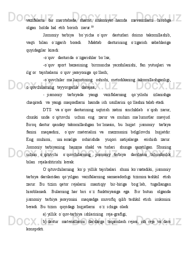 vazifalarni   bir  marotabada,  sharoit,  imkoniyat    h amda   mavsumlarni     h isobga
olgan    h olda   h al  etib  borish   zarur. 33
 
Jismoniy     tarbiya       bo`yicha     o`quv       dasturlari     doimo     takomillashib,
vaqti     bilan     o`zgarib     boradi.       Maktab       dasturining     o`zgarish     sabablariga
quyidagilar  kiradi:
-o`quv   dasturida  o`zgarishlar  bo`lsa;
-o`quv   sport   bazasining     birmuncha   yaxshilanishi,   fan   yutuqlari   va
il g` or   tajribalarni  o`quv  jarayoniga  qo`llash;
-o`quvchilar  ma`lumotining   oshishi,  metodikaning  takomillashganligi,
o`quvchilarning   tayyorgarlik   darajasi;
-   jismoniy     tarbiyada     yangi     vazifalarning     qo`yilishi     izlanishga
chaqiradi   va  yangi  maqsadlarni    h amda  ish  usullarini  qo`llashni talab etadi. 
DTS     va o`quv   dasturining   uqtirish   xatini   sinchiklab     o`qish   zarur,
chunki   unda   o`qituvchi      uchun   eng     zarur   va   mu h im   ma`lumotlar   mavjud.
Biroq   dastur   qanday   takomillashgan   bo`lmasin,   bu    h ujjat     jismoniy     tarbiya
fanini      maqsadini,       o`quv    materialini    va      mazmunini    belgilovchi       h ujjatdir.
Eng     mu h imi,       uni   amalga       oshirishda       yuqori     natijalarga       erishish     zarur.
Jismoniy     tarbiyaning      h amma    shakl     va    turlari      shunga     qaratilgan.    Shuning
uchun     o`qituvchi       o`quvchilarning       jismoniy     tarbiya       darslarini     bilimdonlik
bilan   rejalashtirishi  kerak.
O`qituvchilarning   ko`p  yillik  tajribalari   shuni  ko`rsatadiki,  jismoniy
tarbiya  darslaridan  qo`yilgan   vazifalarning  samaradorligi  tizimini tashkil   etish
zarur.     Bu    tizim    qator     rejalarni      mantiqiy      bir-biriga       bo g` lab,      tugallangan
h isoblanadi.     Bularning    h ar   biri   o`z   funktsiyasiga   ega.     Bir   butun     olganda
jismoniy   tarbiya  jarayonini   maqsadga  muvofiq  qilib  tashkil  etish   imkonini
beradi.  Bu  tizim   quyidagi   h ujjatlarni    o`z  ichiga  oladi:
a) yillik  o`quv-tarbiya  ishlarining   reja-grafigi;
b) dastur   materiallarini   darslarga   taqsimlash  rejasi,  ish  reja  va  dars
konspekti. 
