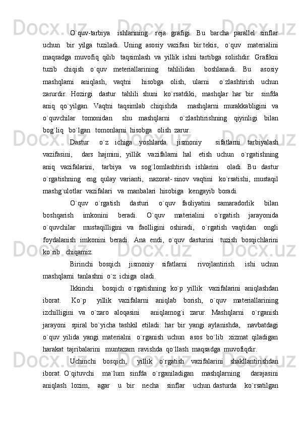 O`quv-tarbiya      ishlarining       reja     grafigi.    Bu     barcha     parallel     sinflar
uchun   bir  yilga  tuziladi.  Uning  asosiy  vazifasi  bir tekis,   o`quv   materialini
maqsadga  muvofiq  qilib   taqsimlash  va  yillik  ishni  tartibga  solishdir.  Grafikni
tuzib     chiqish     o`quv     meteriallarining       tahlilidan       boshlanadi.     Bu       asosiy
mashqlarni     aniqlash,     vaqtni       h isobga     olish,     ularni       o`zlashtirish     uchun
zarurdir.    H ozirgi   dastur   ta h lili  shuni   ko`rsatdiki,   mashqlar    h ar  bir    sinfda
aniq    qo`yilgan.   Vaqtni     taqsimlab   chiqishda         mashqlarni     murakkabligini    va
o`quvchilar     tomonidan       shu     mashqlarni       o`zlashtirishning     qiyinligi     bilan
bo g` liq   bo`lgan   tomonlarni   h isobga   olish  zarur.
Dastur       o`z     ichiga     yoshlarda       jismoniy         sifatlarni     tarbiyalash
vazifasini,       dars    h ajmini,   yillik     vazifalarni    h al     etish   uchun     o`rgatishning
aniq     vazifalarini,       tarbiya       va     so g` lomlashtirish     ishlarini       oladi.     Bu     dastur
o`rgatishning   eng  qulay  varianti,   nazorat- sinov  vaqtini   ko`rsatishi,  mustaqil
mash g` ulotlar  vazifalari   va  manbalari   h isobiga   kengayib  boradi.
O`quv     o`rgatish       dasturi       o`quv     faoliyatini     samaradorlik       bilan
boshqarish     imkonini     beradi.     O`quv     materialini     o`rgatish     jarayonida
o`quvchilar      mustaqilligini    va    faolligini     oshiradi,      o`rgatish    vaqtidan       ongli
foydalanish   imkonini   beradi.   Ana   endi,   o`quv   dasturini     tuzish   bosqichlarini
ko`rib   chiqamiz.
Birinchi     bosqich       jismoniy       sifatlarni         rivojlantirish         ishi     uchun
mashqlarni  tanlashni  o`z  ichiga  oladi.
Ikkinchi    bosqich  o`rgatishning  ko`p  yillik   vazifalarini  aniqlashdan
iborat.       Ko`p       yillik     vazifalarni     aniqlab     borish,     o`quv     materiallarining
izchilligini     va     o`zaro     aloqasini         aniqlamog`i     zarur.     Mashqlarni       o`rganish
jarayoni   spiral  bo`yicha  tashkil  etiladi:   h ar  bir  yangi  aylanishda,    navbatdagi
o`quv  yilida  yangi  materialni   o`rganish  uchun   asos  bo`lib   xizmat  qiladigan
h arakat  tajribalarini   muntazam  ravishda  qo`llash  maqsadga  muvofiqdir.
Uchinchi     bosqich,       yillik     o`rgatish     vazifalarini     shakllantirishdan
iborat.   O`qituvchi       ma`lum     sinfda     o`rganiladigan       mashqlarning         darajasini
aniqlash     lozim,       agar       u     bir       necha       sinflar       uchun   dasturda       ko`rsatilgan 