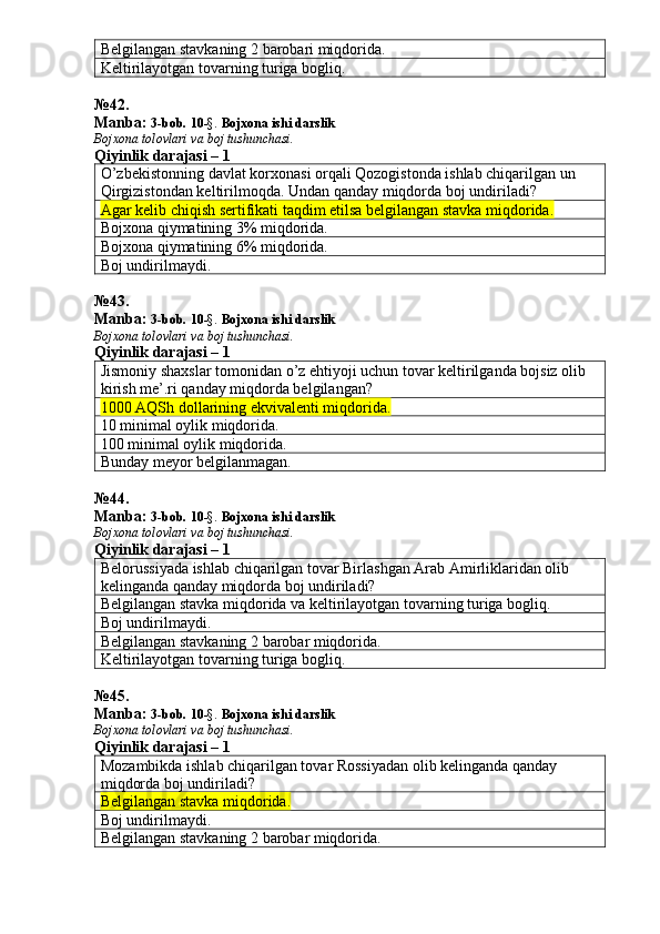 Belgilangan stavkaning 2 barobari miqdorida. 
Keltirilayotgan tovarning turiga bogliq. 
№ 4 2 .
Manba:  3-bob.  1 0 -§.   Bojxona ishi darslik
Bojxona tolovlari va boj tushunchasi.
Qiyinlik darajasi – 1
O’zbekistonning davlat korxonasi orqali Qozogistonda ishlab chiqarilgan un 
Qirgizistondan keltirilmoqda.  Undan qanday miqdorda boj undiriladi? 
Agar kelib chiqish sertifikati taqdim etilsa belgilangan stavka miqdorida.
Bojxona qiymatining 3% miqdorida. 
Bojxona qiymatining 6% miqdorida. 
Boj undirilmaydi. 
№ 43 .
Manba:  3-bob.  1 0 -§.   Bojxona ishi darslik
Bojxona tolovlari va boj tushunchasi.
Qiyinlik darajasi – 1
Jismoniy shaxslar tomonidan o’z ehtiyoji uchun tovar keltirilganda bojsiz olib 
kirish me’.ri qanday miqdorda belgilangan? 
1000 AQSh dollarining ekvivalenti miqdorida.
10 minimal oylik miqdorida. 
100 minimal oylik miqdorida. 
Bunday meyor belgilanmagan. 
№ 4 4 .
Manba:  3-bob.  1 0 -§.   Bojxona ishi darslik
Bojxona tolovlari va boj tushunchasi.
Qiyinlik darajasi – 1
Belorussiyada ishlab chiqarilgan tovar Birlashgan Arab Amirliklaridan olib 
kelinganda qanday miqdorda boj undiriladi? 
Belgilangan stavka miqdorida va keltirilayotgan tovarning turiga bogliq. 
Boj undirilmaydi. 
Belgilangan stavkaning 2 barobar miqdorida. 
Keltirilayotgan tovarning turiga bogliq. 
№ 4 5 .
Manba:  3-bob.  1 0 -§.   Bojxona ishi darslik
Bojxona tolovlari va boj tushunchasi.
Qiyinlik darajasi – 1
Mozambikda ishlab chiqarilgan tovar Rossiyadan olib kelinganda qanday 
miqdorda boj undiriladi? 
Belgilangan stavka miqdorida.  
Boj undirilmaydi. 
Belgilangan stavkaning 2 barobar miqdorida.  