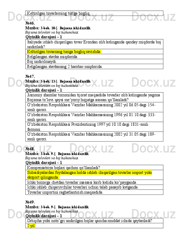 Keltirilgan tovarlarning turiga bogliq. 
№ 4 6 .
Manba:  3-bob.  1 0 -§.   Bojxona ishi darslik
Bojxona tolovlari va boj tushunchasi.
Qiyinlik darajasi – 1
Italiyada ishlab chiqarilgan tovar Erondan olib kelinganda qanday miqdorda boj
undiriladi? 
Keltirilgan tovarning turiga bogliq ravishda.
Belgilangan stavka miqdorida. 
Boj undirilmaydi. 
Belgilangan stavkaning 2 barobar miqdorida. 
№ 47 .
Manba:  3-bob.  1 3 -§.   Bojxona ishi darslik
Bojxona tolovlari va boj tushunchasi.
Qiyinlik darajasi – 1
Jismoniy shaxslar tomonidan tijorat maqsadida tovarlar olib kelinganda yagona 
Bojxona to’lovi qaysi me’yoriy hujjatga asosan qo’llaniladi? 
O’zbekiston Respublikasi Vazirlar Mahkamasining 2002 yil 06.05.dagi 154-
sonli qarori. 
O’zbekiston Respublikasi Vazirlar Mahkamasining 1996 yil 01.10.dagi 333-
sonli qarori. 
O’zbekiston Respublikasi Prezidentining 1997 yil 10.10.dagi 1831-sonli 
farmoni. 
O’zbekiston Respublikasi Vazirlar Mahkamasining 2002 yil 31.05.dagi 189-
sonli qarori. 
№ 48 .
Manba:  3-bob. 9 -§.  Bojxona ishi darslik
Bojxona tolovlari va boj tushunchasi.
Qiyinlik darajasi – 1
Kompensatsiya bojlari qachon qo’llaniladi? 
Subsidiyalardan foydalangan holda ishlab chiqarilgan tovarlar import yoki 
eksport qilinganda.
Ichki bozorga chetdan tovarlar massasi kirib kelishi ko’payganda. 
Ichki ishlab chiqaruvchilar tovarlari uchun talab pasayib ketganda. 
Tovarlar importini ragbatlantirish maqsadida. 
№ 4 9 .
Manba:  3-bob. 9 -§.   Bojxona ishi darslik
Bojxona tolovlari va boj tushunchasi.
Qiyinlik darajasi – 1
Ortiqcha yoki noto’gri undirilgan bojlar qancha muddat ichida qaytariladi? 
2 yil.   