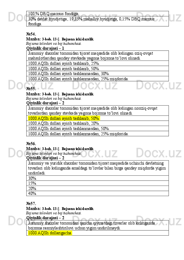 100 % DBQ maxsus fondiga. 
30% davlat byudjetiga, 19,85% mahalliy byudjetga, 0,15% DBQ maxsus 
fondiga. 
№ 54 .
Manba:  3-bob. 13 -§.  Bojxona ishi darslik
Bojxona tolovlari va boj tushunchasi.
Qiyinlik darajasi – 1
Jismoniy shaxslar tomonidan tijorat maqsadida olib kelingan oziq-ovqat 
mahsulotlaridan qanday stavkada yagona bojxona to’lovi olinadi. 
1000 AQSh dollari ayirib tashlanib, 25%.
1000 AQSh dollari ayirib tashlanib, 50%. 
1000 AQSh dollari ayirib tashlanmasdan, 30%. 
1000 AQSh dollari ayirib tashlanmasdan, 25% miqdorida. 
№ 55 .
Manba:  3-bob. 13 -§.  Bojxona ishi darslik
Bojxona tolovlari va boj tushunchasi.
Qiyinlik darajasi – 2
Jismoniy shaxslar tomonidan tijorat maqsadida olib kelingan nooziq-ovqat 
tovarlardan qanday stavkada yagona bojxona to’lovi olinadi. 
1000 AQSh dollari ayirib tashlanib, 50%. 
1000 AQSh dollari ayirib tashlanib, 20%. 
1000 AQSh dollari ayirib tashlanmasdan, 50%. 
1000 AQSh dollari ayirib tashlanmasdan, 25% miqdorida. 
№ 56 .
Manba:  3-bob. 13 -§.  Bojxona ishi darslik
Bojxona tolovlari va boj tushunchasi.
Qiyinlik darajasi – 2
Jismoniy va yuridik shaxslar tomonidan tijorat maqsadida uchinchi davlatning 
tovarlari olib kelinganda amaldagi to’lovlar bilan birga qanday miqdorda yigim 
undiriladi. 
30%. 
15%. 
20%. 
40%. 
№ 57 .
Manba:  3-bob. 13 -§.   Bojxona ishi darslik
Bojxona tolovlari va boj tushunchasi.
Qiyinlik darajasi – 2
Jismoniy shaxslar tomonidan qancha qiymatdagi tovarlar olib kelinganda 
bojxona rasmiylashtiriluvi uchun yigim undirilmaydi. 
1000 AQSh dollarigacha. 