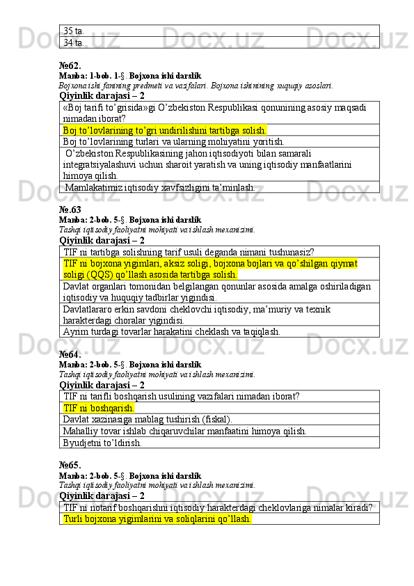 35 ta. 
34 ta. 
№ 62 .
Manba:  1-bob. 1 -§.  Bojxona ishi darslik
Bojxona   ishi   fanining   predmeti   va   vazifalari .  Bojxona   ishinining   xuquqiy   asoslari.
Qiyinlik darajasi – 2
«Boj tarifi to’grisida»gi O’zbekiston Respublikasi qonunining asosiy maqsadi 
nimadan iborat? 
Boj to’lovlarining to’gri undirilishini tartibga solish.
Boj to’lovlarining turlari va ularning mohiyatini yoritish. 
 O’zbekiston Respublikasining jahon iqtisodiyoti bilan samarali 
integratsiyalashuvi uchun sharoit yaratish va uning iqtisodiy manfaatlarini 
himoya qilish. 
 Mamlakatimiz iqtisodiy xavfsizligini ta’minlash. 
№.63
Manba:  2 -bob.  5 -§.  Bojxona ishi darslik
Tashqi iqtisodiy faoliyatni mohiyati va ishlash mexanizimi.
Qiyinlik darajasi – 2
TIF ni tartibga solishning tarif usuli deganda nimani tushunasiz? 
TIF ni bojxona yigimlari, aksiz soligi, bojxona bojlari va qo’shilgan qiymat 
soligi (QQS) qo’llash asosida tartibga solish.
Davlat organlari tomonidan belgilangan qonunlar asosida amalga oshiriladigan 
iqtisodiy va huquqiy tadbirlar yigindisi. 
Davlatlararo erkin savdoni cheklovchi iqtisodiy, ma’muriy va texnik 
harakterdagi choralar yigindisi. 
Ayrim turdagi tovarlar harakatini cheklash va taqiqlash. 
№ 64 .
Manba: 2 -bob. 5 -§.  Bojxona ishi darslik
Tashqi iqtisodiy faoliyatni mohiyati va ishlash mexanizimi.
Qiyinlik darajasi – 2
TIF ni tarifli boshqarish usulining vazifalari nimadan iborat? 
TIF ni boshqarish.  
Davlat xazinasiga mablag tushirish (fiskal). 
Mahalliy tovar ishlab chiqaruvchilar manfaatini himoya qilish. 
Byudjetni to’ldirish.
№ 65 .
Manba:  2 -bob.  5 -§.  Bojxona ishi darslik
Tashqi iqtisodiy faoliyatni mohiyati va ishlash mexanizimi.
Qiyinlik darajasi – 2
TIF ni notarif boshqarishni iqtisodiy harakterdagi cheklovlariga nimalar kiradi? 
Turli bojxona yigimlarini va soliqlarini qo’llash. 