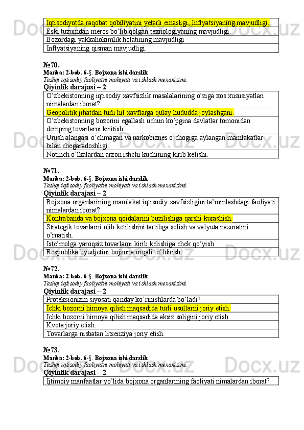 Iqtisodiyotda raqobat qobiliyatini yetarli emasligi, Inflyatsiyaning mavjudligi.  
Eski tuzumdan meros bo’lib qolgan texnologiyaning mavjudligi. 
Bozordagi yakkahokimlik holatining mavjudligi
Inflyatsiyaning qisman mavjudligi.
№ 70 .
Manba: 2 -bob. 6 -§.  Bojxona ishi darslik
Tashqi iqtisodiy faoliyatni mohiyati va ishlash mexanizimi.
Qiyinlik darajasi – 2
O’zbekistonning iqtisodiy xavfsizlik masalalarining o’ziga xos xususiyatlari 
nimalardan iborat? 
Geopolitik jihatdan turli hil xavflarga qulay hududda joylashgani.
O’zbekistonning bozorini egallash uchun ko’pgina davlatlar tomonidan 
demping tovarlarni kiritish. 
Urush alangasi o’chmagan va narkobiznes o’chogiga aylangan mamlakatlar 
bilan chegaradoshligi. 
Notinch o’lkalardan arzon ishchi kuchining kirib kelishi. 
№ 71 .
Manba: 2 -bob. 6 -§.  Bojxona ishi darslik
Tashqi iqtisodiy faoliyatni mohiyati va ishlash mexanizimi.
Qiyinlik darajasi – 2
Bojxona organlarining mamlakat iqtisodiy xavfsizligini ta’minlashdagi faoliyati
nimalardan iborat? 
Kontrabanda va bojxona qoidalarini buzilishiga qarshi kurashish.
Strategik tovarlarni olib ketilishini tartibga solish va valyuta nazoratini 
o’rnatish. 
Iste’molga yaroqsiz tovarlarni kirib kelishiga chek qo’yish. 
Respublika byudjetini bojxona orqali to’ldirish. 
№ 72 .
Manba: 2 -bob. 6 -§.  Bojxona ishi darslik
Tashqi iqtisodiy faoliyatni mohiyati va ishlash mexanizimi.
Qiyinlik darajasi – 2
Proteksionizm siyosati qanday ko’rinishlarda bo’ladi? 
Ichki bozorni himoya qilish maqsadida turli usullarni joriy etish.
Ichki bozorni himoya qilish maqsadida aksiz soligini joriy etish. 
Kvota joriy etish. 
Tovarlarga nisbatan litsenziya joriy etish. 
№ 73 .
Manba: 2 -bob. 6 -§.  Bojxona ishi darslik
Tashqi iqtisodiy faoliyatni mohiyati va ishlash mexanizimi.
Qiyinlik darajasi – 2
Ijtimoiy manfaatlar yo’lida bojxona organlarining faoliyati nimalardan iborat?  