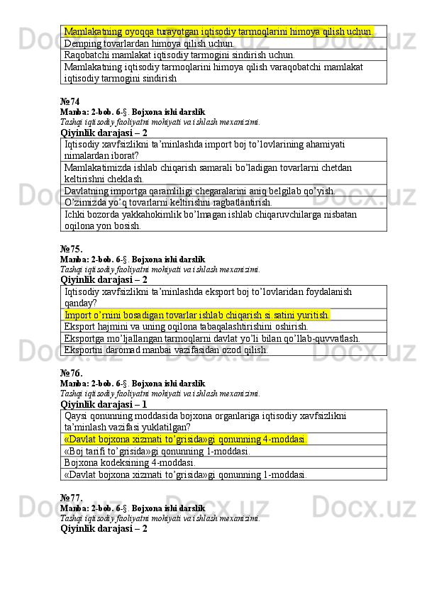 Mamlakatning oyoqqa turayotgan iqtisodiy tarmoqlarini himoya qilish uchun. 
Demping tovarlardan himoya qilish uchun. 
Raqobatchi mamlakat iqtisodiy tarmogini sindirish uchun. 
Mamlakatning iqtisodiy tarmoqlarini himoya qilish varaqobatchi mamlakat 
iqtisodiy tarmogini sindirish
№ 74
Manba: 2 -bob. 6 -§.  Bojxona ishi darslik
Tashqi iqtisodiy faoliyatni mohiyati va ishlash mexanizimi.
Qiyinlik darajasi – 2
Iqtisodiy xavfsizlikni ta’minlashda import boj to’lovlarining ahamiyati 
nimalardan iborat? 
Mamlakatimizda ishlab chiqarish samarali bo’ladigan tovarlarni chetdan 
keltirishni cheklash.
Davlatning importga qaramliligi chegaralarini aniq belgilab qo’yish. 
O’zimizda yo’q tovarlarni keltirishni ragbatlantirish. 
Ichki bozorda yakkahokimlik bo’lmagan ishlab chiqaruvchilarga nisbatan 
oqilona yon bosish. 
№ 75 .
Manba: 2 -bob. 6 -§.  Bojxona ishi darslik
Tashqi iqtisodiy faoliyatni mohiyati va ishlash mexanizimi.
Qiyinlik darajasi – 2
Iqtisodiy xavfsizlikni ta’minlashda eksport boj to’lovlaridan foydalanish 
qanday? 
Import o’rnini bosadigan tovarlar ishlab chiqarish si.satini yuritish.
Eksport hajmini va uning oqilona tabaqalashtirishini oshirish. 
Eksportga mo’ljallangan tarmoqlarni davlat yo’li bilan qo’llab-quvvatlash. 
Eksportni daromad manbai vazifasidan ozod qilish. 
№ 76 .
Manba: 2 -bob. 6 -§.  Bojxona ishi darslik
Tashqi iqtisodiy faoliyatni mohiyati va ishlash mexanizimi.
Qiyinlik darajasi – 1
Qaysi qonunning moddasida bojxona organlariga iqtisodiy xavfsizlikni 
ta’minlash vazifasi yuklatilgan? 
«Davlat bojxona xizmati to’grisida»gi qonunning 4-moddasi.
«Boj tarifi to’grisida»gi qonunning 1-moddasi. 
Bojxona kodeksining 4-moddasi. 
«Davlat bojxona xizmati to’grisida»gi qonunning 1-moddasi. 
№ 77 .
Manba: 2 -bob. 6 -§.  Bojxona ishi darslik
Tashqi iqtisodiy faoliyatni mohiyati va ishlash mexanizimi.
Qiyinlik darajasi – 2 