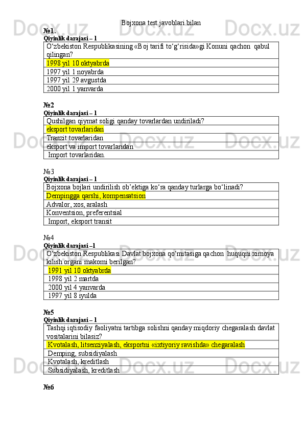 Bojxona test javoblari bilan
№1.
Qiyinlik darajasi – 1
O‘zbekiston Respublikasining «Boj tarifi to‘g‘risida»gi Konuni qachon  qabul 
qilingan?
1998 yil 10 oktya brda
1997 yil 1 noyabrda
1997 yil 29 avgustda
2000 yil 1 yanvarda
№2
Qiyinlik darajasi – 1
Qushilgan qiymat soligi qanday tovarlardan undiriladi?
eksport tovarlaridan
Tranzit tovarlaridan
eksport va import tovarlaridan
 Import tovarlaridan.
№3
Qiyinlik darajasi – 1
Bojxona bojlari undirilish ob’ektiga ko‘ra qanday turlarga bo‘linadi?
Dempingga qarshi, kompensatsion
Advalor, xos, aralash
Konventsion, preferentsial
 Import, eksport transit
№4
Qiyinlik darajasi –1
O‘zbekiston Respublikasi Davlat bojxona qo‘mitasiga qachon  huquqni ximoya 
kilish organi makomi berilgan?
  1991 yil 10 oktyabrda
 1998 yil 2 martda
 2000 yil 4 yanvarda
 1997 yil 8 iyulda
№5
Qiyinlik darajasi – 1
Tashqi iqtisodiy faoliyatni tartibga solishni qanday miqdoriy chegaralash davlat
vositalarini bilasiz?
 Kvotalash, litsenziyalash, eksportni «ixtiyoriy ravishda» chegaralash
 Demping, subsidiyalash
 Kvotalash, kreditlash
 Subsidiyalash, kreditlash
№6 