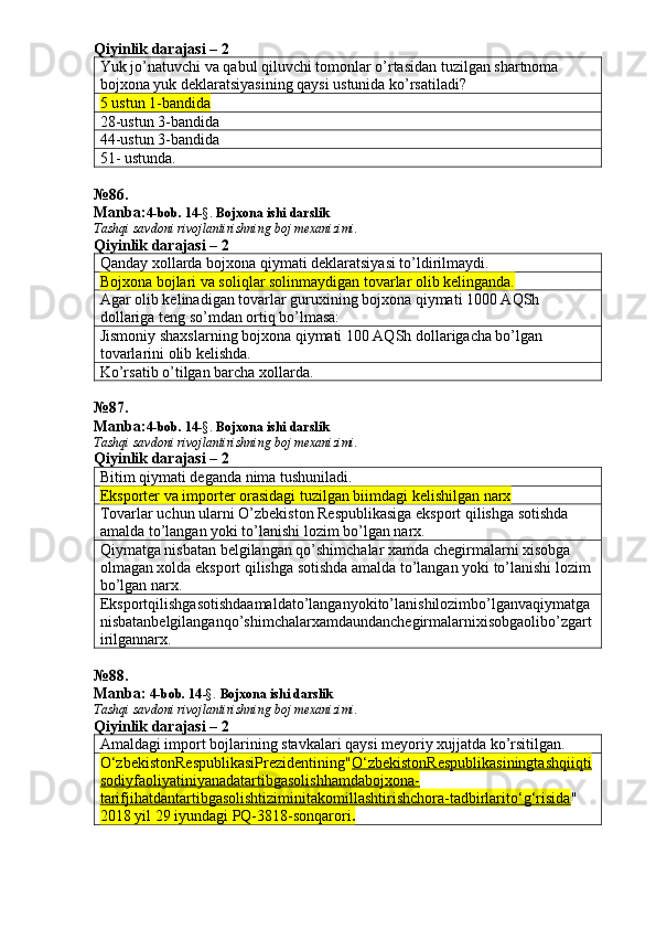 Qiyinlik darajasi – 2
Yuk jo’natuvchi va qabul qiluvchi tomonlar o’rtasidan tuzilgan shartnoma 
bojxona yuk deklaratsiyasining qaysi ustunida ko’rsatiladi? 
5 ustun 1-bandida  
28-ustun 3-bandida 
44-ustun 3-bandida 
51- ustunda. 
№ 86 .
Manba: 4-bob. 14 -§.  Bojxona ishi darslik 
Tashqi savdoni rivojlantirishning boj mexanizimi.
Qiyinlik darajasi – 2
Qanday xollarda bojxona qiymati deklaratsiyasi to’ldirilmaydi. 
Bojxona bojlari va soliqlar solinmaydigan tovarlar olib kelinganda. 
Agar olib kelinadigan tovarlar guruxining bojxona qiymati 1000 AQSh 
dollariga teng so’mdan ortiq bo’lmasa: 
Jismoniy shaxslarning bojxona qiymati 100 AQSh dollarigacha bo’lgan 
tovarlarini olib kelishda. 
Ko’rsatib o’tilgan barcha xollarda. 
№ 87 .
Manba: 4-bob. 14 -§.  Bojxona ishi darslik 
Tashqi savdoni rivojlantirishning boj mexanizimi.
Qiyinlik darajasi – 2
Bitim qiymati deganda nima tushuniladi. 
Eksporter va importer orasidagi tuzilgan biimdagi kelishilgan narx 
Tovarlar uchun ularni O’zbekiston Respublikasiga eksport qilishga sotishda 
amalda to’langan yoki to’lanishi lozim bo’lgan narx. 
Qiymatga nisbatan belgilangan qo’shimchalar xamda chegirmalarni xisobga 
olmagan xolda eksport qilishga sotishda amalda to’langan yoki to’lanishi lozim 
bo’lgan narx. 
Eksportqilishgasotishdaamaldato’langanyokito’lanishilozimbo’lganvaqiymatga
nisbatanbelgilanganqo’shimchalarxamdaundanchegirmalarnixisobgaolibo’zgart
irilgannarx. 
№ 88 .
Manba:  4-bob. 14 -§.  Bojxona ishi darslik 
Tashqi savdoni rivojlantirishning boj mexanizimi.
Qiyinlik darajasi – 2
Amaldagi import bojlarining stavkalari qaysi meyoriy xujjatda ko’rsitilgan. 
O‘zbekistonRespublikasiPrezidentining " O‘zbekistonRespublikasiningtashqiiqti
sodiyfaoliyatiniyanadatartibgasolishhamdabojxona-
tarifjihatdantartibgasolishtiziminitakomillashtirishchora-tadbirlarito‘g‘risida " 
2018 yil 29 iyundagi   PQ-3818-sonqarori . 