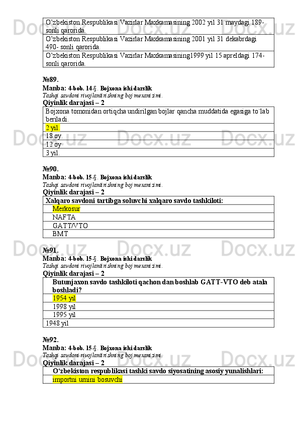 O’zbekiston Respublikasi Vazirlar Maxkamasining 2002 yil 31 maydagi 189- 
sonli qarorida. 
O’zbekiston Respublikasi Vazirlar Maxkamasining 2001 yil 31 dekabrdagi 
490- sonli qarorida. 
O’zbekiston Respublikasi Vazirlar Maxkamasining1999 yil 15 apreldagi 174- 
sonli qarorida. 
№ 89 .
Manba:  4-bob. 14 -§.  Bojxona ishi darslik 
Tashqi savdoni rivojlantirishning boj mexanizimi.
Qiyinlik darajasi – 2
Bojxona tomonidan ortiqcha undirilgan bojlar qancha muddat ida   egasiga to`lab 
beriladi . 
2 yil. 
18 oy. 
12 oy 
3 yil. 
№ 90 .
Manba:  4-bob. 15 -§.  Bojxona ishi darslik 
Tashqi savdoni rivojlantirishning boj mexanizimi.
Qiyinlik darajasi – 2
Xal q aro savdoni tartibga soluvchi xal q aro savdo tashkiloti:
Merkosur
NAFTA
GATT/VTO
BMT
№ 91 .
Manba:  4-bob. 15 -§.  Bojxona ishi darslik 
Tashqi savdoni rivojlantirishning boj mexanizimi.
Qiyinlik darajasi – 2
Butunjaxon savdo tashkiloti qachon dan boshlab GATT-VTO deb atala 
boshladi?
1954 yil
1998 yil
1995 yil
1948 yil
№ 92 .
Manba:  4-bob. 15 -§.  Bojxona ishi darslik 
Tashqi savdoni rivojlantirishning boj mexanizimi.
Qiyinlik darajasi – 2
O‘zbekiston respublikasi tashki savdo siyosatining asosiy yunalishlari:
importni urnini bosuvchi 