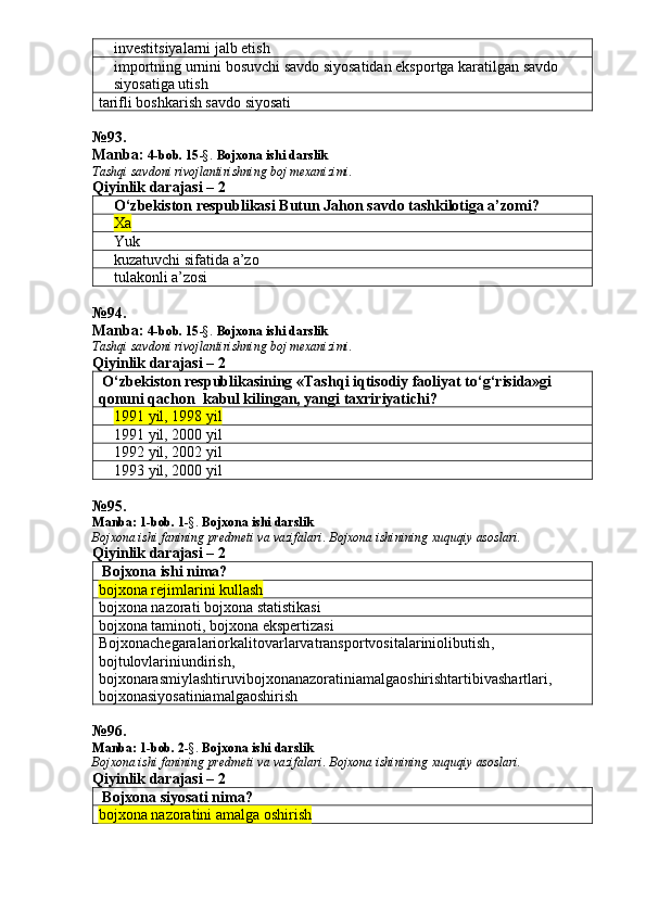 investitsiyalarni jalb etish
importning urnini bosuvchi savdo siyosatidan eksportga karatilgan savdo 
siyosatiga utish
tarifli boshkarish savdo siyosati
№ 93 .
Manba:  4-bob. 15 -§.  Bojxona ishi darslik 
Tashqi savdoni rivojlantirishning boj mexanizimi.
Qiyinlik darajasi – 2
O‘zbekiston respublikasi Butun Ja h on savdo tashkilotiga a’zomi?
Xa
Yuk
kuzatuvchi sifatida a’zo
     tulakonli a’zosi
№ 94 .
Manba:  4-bob. 15 -§.  Bojxona ishi darslik 
Tashqi savdoni rivojlantirishning boj mexanizimi.
Qiyinlik darajasi – 2
 O‘zbekiston respublikasining «Tash q i i q tisodiy faoliyat to‘g‘risida»gi 
q onuni qachon  kabul kilingan, yangi taxririyatichi?
1991 yil, 1998 yil
1991 yil, 2000 yil
1992 yil, 2002 yil
1993 yil, 2000 yil
№ 95 .
Manba:  1-bob. 1 -§.  Bojxona ishi darslik
Bojxona   ishi   fanining   predmeti   va   vazifalari .  Bojxona   ishinining   xuquqiy   asoslari.
Qiyinlik darajasi – 2
 Bojxona ishi nima?
bojxona rejimlarini kullash
bojxona nazorati bojxona statistikasi
bojxona taminoti, bojxona ekspertizasi
Bojxonachegaralariorkalitovarlarvatransportvositalariniolibutish ,
bojtulovlariniundirish ,
bojxonarasmiylashtiruvibojxonanazoratiniamalgaoshirishtartibivashartlari ,
bojxonasiyosatiniamalgaoshirish
№ 96 .
Manba:  1-bob. 2 -§.  Bojxona ishi darslik
Bojxona   ishi   fanining   predmeti   va   vazifalari .  Bojxona   ishinining   xuquqiy   asoslari.
Qiyinlik darajasi –  2
 Bojxona siyosati nima?
bojxona nazoratini amalga oshirish 