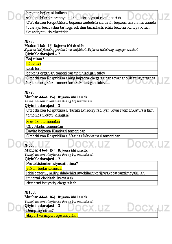 bojxona bojlarini kullash
rakobatchilardan ximoya kilish, iktisodiyotni rivojlantirish
O‘zbekiston Respublikasi bojxona xududida samarali bojxona nazoratini xamda
tovar ayirboshlashni tartibga solishni taminlash, ichki bozorni ximoya kilish, 
iktisodiyotni rivojlantirish
№ 97 .
Manba:  1-bob. 1 -§.  Bojxona ishi darslik
Bojxona   ishi   fanining   predmeti   va   vazifalari .  Bojxona   ishinining   xuquqiy   asoslari.
Qiyinlik darajasi – 2
Boj nima?
tulov turi
solik turi
bojxona organlari tomonidan undiriladigan tulov
O‘zbekiston Respublikasining bojxona chegarasidan tovarlar olib utilayotganda
bojxona organlari tomonidan undiriladigan tulov
№ 98 .
Manba:  4-bob. 15 -§.  Bojxona ishi darslik 
Tashqi savdoni rivojlantirishning boj mexanizimi.
Qiyinlik darajasi – 2
O‘zbekiston Respublikasi Tashki Iktisodiy faoliyat Tovar Nomenklaturasi kim 
tomonidan kabul kilingan?
Prezident tomonidan
Oliy Majlis tomonidan
Davlat bojxona Kumitasi tomonidan
O‘zbekiston Respublikasi Vazirlar Maxkamasi tomonidan
№ 99 .
Manba:  4-bob. 15 -§.  Bojxona ishi darslik 
Tashqi savdoni rivojlantirishning boj mexanizimi.
Qiyinlik darajasi – 2
Protektsionizm siyosati nima?
yukori bojlar solinishi
ichkibozorni ,  milliyishlabchikaruvchilarnixorijiyrakobatdanximoyakilish
importni cheklash, kvotalash
eksportni ixtiyoriy chegaralash
№ 100 .
Manba:  4-bob. 16 -§.  Bojxona ishi darslik 
Tashqi savdoni rivojlantirishning boj mexanizimi.
Qiyinlik darajasi – 2
Demping nima?
eksport va import operatsiyalari 