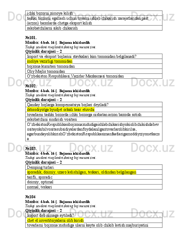ichki bozorni ximoya kilish
tashki bozorni egallash uchun tovarni ishlab chikarish xarajatlaridan past 
(arzon) baxolarda chetga eksport kilish
rakobatchilarni sikib chikarish
№ 101 .
Manba:  4-bob. 16 -§.  Bojxona ishi darslik 
Tashqi savdoni rivojlantirishning boj mexanizimi.
Qiyinlik darajasi – 2
Import va eksport bojlarini stavkalari kim tomonidan belgilanadi?
moliya vazirligi tomonidan
bojxona kumitasi tomonidan
Oliy Majlis tomonidan
O‘zbekiston Respublikasi Vazirlar Maxkamasi tomonidan
№ 102 .
Manba:  4-bob. 16 -§.  Bojxona ishi darslik 
Tashqi savdoni rivojlantirishning boj mexanizimi.
Qiyinlik darajasi – 2
Qanday bojlarga kompensatsiya bojlari deyiladi? 
iktisodiyotga byudjet orkali tasir etuvchi
tovarlarni tashki bozorda ichki bozorga nisbatan arzon baxoda sotish
rakobatchini sindirish vositasi
O ‘ zbekistonRespublikasibojxonaxududigaishlabchikarishyokiolibchikishdabev
ositayokibilvositasubsidiyalardanfoydalanilgantovarlarolibkirilsa , 
agarbundayolibkirishO ‘ zbekistonRespublikasimanfaatlarigamoddiyziyonetkazs
a
№ 103 .
Manba:  4-bob. 16 -§.  Bojxona ishi darslik 
Tashqi savdoni rivojlantirishning boj mexanizimi.
Qiyinlik darajasi – 2
Demping turlari.
sporadik, doimiy, uzaro kelishilgan, teskari, oldindan belgilangan
tarifli, sporadic
doimiy, optimal
normal, teskari 
№ 104
Manba:  4-bob. 16 -§.  Bojxona ishi darslik 
Tashqi savdoni rivojlantirishning boj mexanizimi.
Qiyinlik darajasi – 2
Import deb nimaga aytiladi?
chet el investitsiyalarni olib kirish
tovarlarni bojxona xududiga ularni kayta olib chikib ketish majburiyatini  