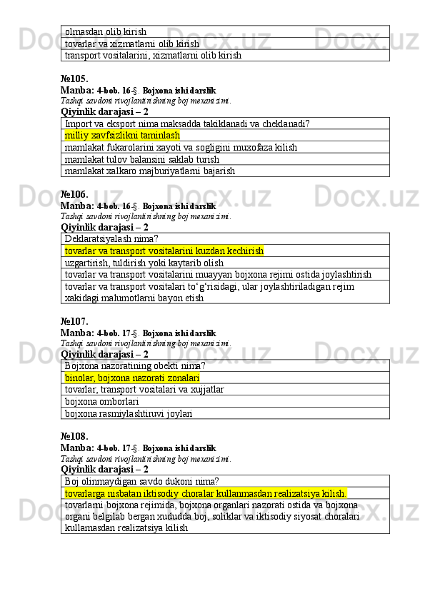 olmasdan olib kirish
tovarlar va xizmatlarni olib kirish
transport vositalarini, xizmatlarni olib kirish
№ 105 .
Manba:  4-bob. 16 -§.  Bojxona ishi darslik 
Tashqi savdoni rivojlantirishning boj mexanizimi.
Qiyinlik darajasi – 2
Import va eksport nima maksadda takiklanadi va cheklanadi?
milliy xavfsizlikni taminlash
mamlakat fukarolarini xayoti va sogligini muxofaza kilish
mamlakat tulov balansini saklab turish
mamlakat xalkaro majburiyatlarni bajarish
№ 106 .
Manba:  4-bob. 16 -§.  Bojxona ishi darslik 
Tashqi savdoni rivojlantirishning boj mexanizimi.
Qiyinlik darajasi – 2
Deklaratsiyalash nima?
tovarlar va transport vositalarini kuzdan kechirish
uzgartirish, tuldirish yoki kaytarib olish
tovarlar va transport vositalarini muayyan bojxona rejimi ostida joylashtirish
tovarlar va transport vositalari to‘g‘risidagi, ular joylashtiriladigan rejim 
xakidagi malumotlarni bayon etish
№ 107 .
Manba:  4-bob. 17 -§.  Bojxona ishi darslik 
Tashqi savdoni rivojlantirishning boj mexanizimi.
Qiyinlik darajasi – 2
Bojxona nazoratining obekti nima?
binolar, bojxona nazorati zonalari
tovarlar, transport vositalari va xujjatlar
bojxona omborlari
bojxona rasmiylashtiruvi joylari
№ 108 .
Manba:  4-bob. 17 -§.  Bojxona ishi darslik 
Tashqi savdoni rivojlantirishning boj mexanizimi.
Qiyinlik darajasi – 2
Boj olinmaydigan savdo dukoni nima?
tovarlarga nisbatan iktisodiy choralar kullanmasdan realizatsiya kilish.
tovarlarni bojxona rejimida, bojxona organlari nazorati ostida va bojxona 
organi belgilab bergan xududda boj, soliklar va iktisodiy siyosat choralari 
kullamasdan realizatsiya kilish 