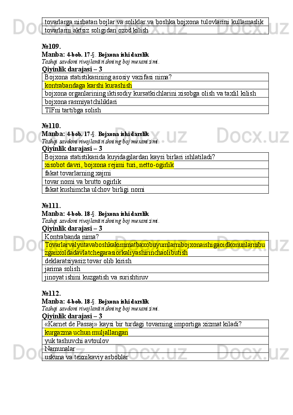 tovarlarga nisbatan bojlar va soliklar va boshka bojxona tulovlarini kullamaslik
tovarlarni aktsiz soligidan ozod kilish
№ 109 .
Manba:  4-bob. 17 -§.  Bojxona ishi darslik 
Tashqi savdoni rivojlantirishning boj mexanizimi.
Qiyinlik darajasi – 3
Bojxona statistikasining asosiy vazifasi nima?
kontrabandaga karshi kurashish
bojxona organlarining iktisodiy kursatkichlarini xisobga olish va taxlil kilish
bojxona rasmiyatchiliklari
TIFni tartibga solish
№ 110 .
Manba:  4-bob. 17 -§.  Bojxona ishi darslik 
Tashqi savdoni rivojlantirishning boj mexanizimi.
Qiyinlik darajasi – 3
Bojxona statistikasida kuyidagilardan kaysi birlari ishlatiladi?
xisobot davri, bojxona rejimi turi, netto-ogirlik
fakat tovarlarning xajmi
tovar nomi va brutto ogirlik
fakat kushimcha ulchov birligi nomi
№ 111 .
Manba:  4-bob. 18 -§.  Bojxona ishi darslik 
Tashqi savdoni rivojlantirishning boj mexanizimi.
Qiyinlik darajasi –  3
Kontrabanda nima?
Tovarlarvalyutavaboshkakimmatbaxobuyumlarnibojxonaishigaoidkonunlarnibu
zganxoldadavlatchegarasiorkaliyashirinchaolibutish
deklaratsiyasiz tovar olib kirish
jarima solish
jinoyat ishini kuzgatish va surishtiruv
№ 112 .
Manba:  4-bob. 18 -§.  Bojxona ishi darslik 
Tashqi savdoni rivojlantirishning boj mexanizimi.
Qiyinlik darajasi – 3
«Karnet de Passaj» kaysi bir turdagi tovarning importiga xizmat kiladi?
kurgazma uchun muljallangan
yuk tashuvchi avtoulov
Namunalar
uskuna va texnikaviy asboblar 