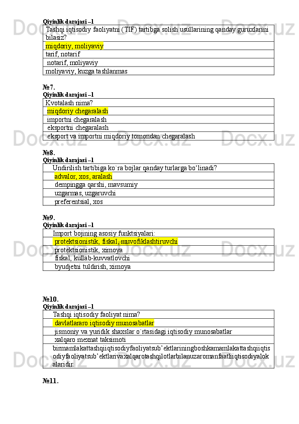 Qiyinlik darajasi –1
Tashqi iqtisodiy faoliyatni (TIF) tartibga solish usullarining qanday guruxlarini 
bilasiz?
miqdoriy, mol iyaviy
tarif, notarif 
 notarif, moliyaviy 
moliyaviy, kuzga tashlanmas 
№ 7 .
Qiyinlik darajasi –1
Kvotalash nima?
  miqdoriy chegaralash  
 importni chegaralash 
 eksportni chegaralash 
 eksport va importni miqdoriy tomondan chegaralash 
№ 8 .
Qiyinlik darajasi –1
Undirilish tartibiga ko`ra bojlar qanday turlarga bo‘linadi?
  advalor, xos, aralash
 dempingga qarshi, mavsumiy
 uzgarmas, uzgaruvchi
 preferentsial, xos
№ 9 .
Qiyinlik darajasi –1
Import bojining asosiy funktsiyalari:
 protektsionistik, fiskal, muvofiklashtiruvchi
 protektsionistik, ximoya
 fiskal, kullab-kuvvatlovchi
 byudjetni tuldirish, ximoya
№ 10 .
Qiyinlik darajasi –1
Tashqi iqtisodiy faoliyat nima?
 davlatlararo iqtisodiy munosabatlar
 jismoniy va yuridik shaxslar o`rtasidagi iqtisodiy munosabatlar
 xalqaro mexnat taksimoti
birmamlakattashqiiqtisodiyfaoliyatsub ’ ektlariningboshkamamlakattashqiiqtis
odiyfaoliyatsub ’ ektlarivaxalqarotashqilotlarbilanuzaromanfaatliiqtisodiyalok
alaridir .
№ 11 . 