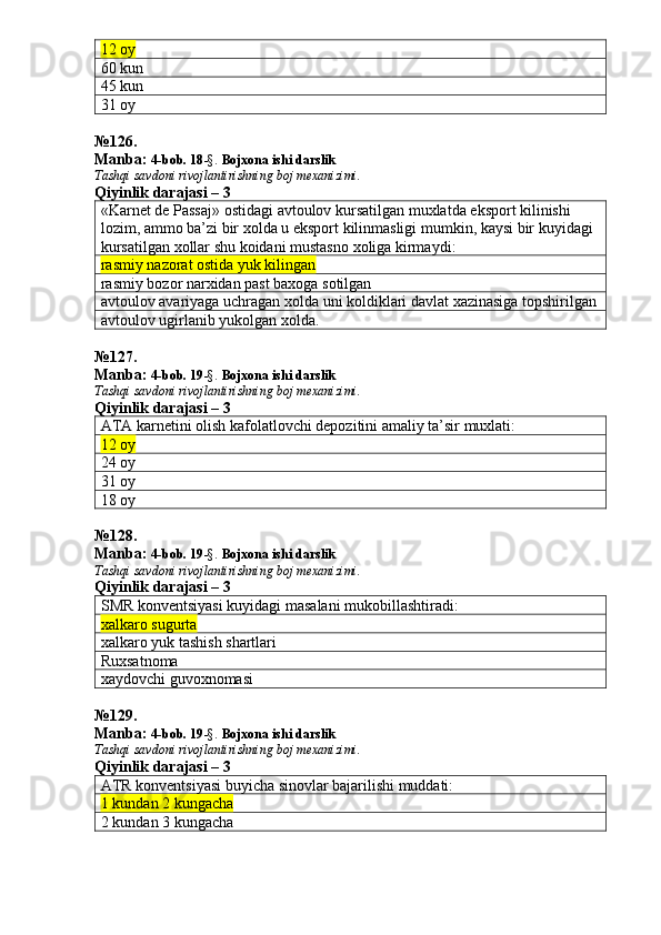 12 oy
60 kun
45 kun
31 oy
№ 126 .
Manba:  4-bob. 18 -§.  Bojxona ishi darslik 
Tashqi savdoni rivojlantirishning boj mexanizimi.
Qiyinlik darajasi –  3
« Karnet   de   Passaj »  ostidagi   avtoulov   kursatilgan   muxlatda   eksport   kilinishi  
lozim ,  ammo   ba ’ zi   bir   xolda   u   eksport   kilinmasligi   mumkin ,  kaysi   bir   kuyidagi  
kursatilgan   xollar   shu   koidani   mustasno   xoliga   kirmaydi :
rasmiy nazorat ostida yuk kilingan
rasmiy bozor narxidan past baxoga sotilgan
avtoulov avariyaga uchragan xolda uni koldiklari davlat xazinasiga topshirilgan
avtoulov ugirlanib yukolgan xolda.
№ 127 .
Manba:  4-bob. 19 -§.  Bojxona ishi darslik 
Tashqi savdoni rivojlantirishning boj mexanizimi.
Qiyinlik darajasi – 3
ATA karnetini olish kafolatlovchi depozitini amaliy ta’sir muxlati:
12 oy
24 oy
31 oy
18 oy
№128.
Manba:  4-bob. 19 -§.  Bojxona ishi darslik 
Tashqi savdoni rivojlantirishning boj mexanizimi.
Qiyinlik darajasi – 3
SMR konventsiyasi kuyidagi masalani mukobillashtiradi:
xalkaro sugurta
xalkaro yuk tashish shartlari
Ruxsatnoma
xaydovchi guvoxnomasi
№ 129 .
Manba:  4-bob. 19 -§.  Bojxona ishi darslik 
Tashqi savdoni rivojlantirishning boj mexanizimi.
Qiyinlik darajasi – 3
ATR konventsiyasi buyicha sinovlar bajarilishi muddati:
1 kundan 2 kungacha
2 kundan 3 kungacha 