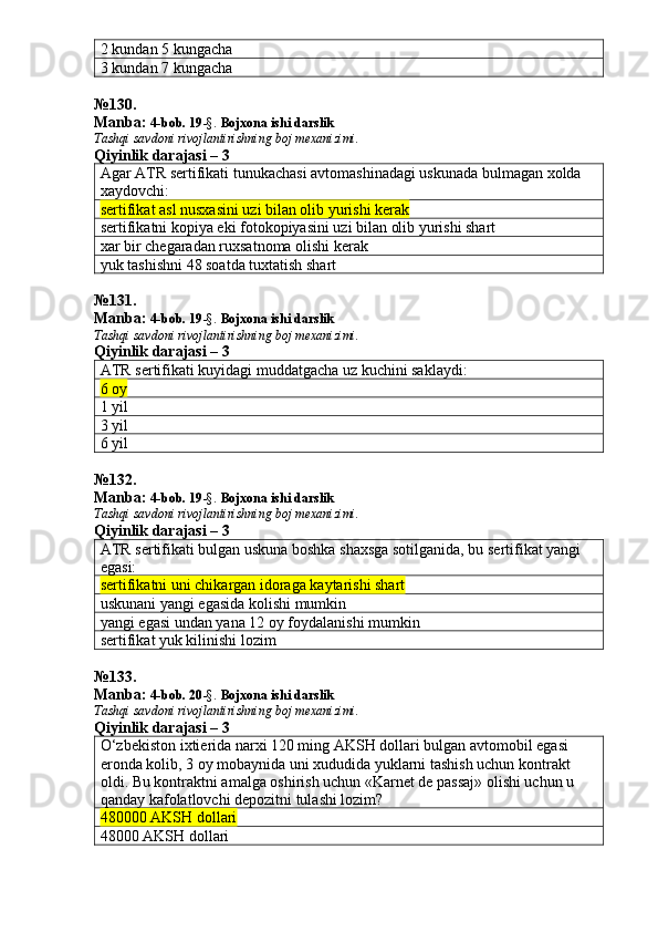 2 kundan 5 kungacha
3 kundan 7 kungacha
№ 130 .
Manba:  4-bob. 19 -§.  Bojxona ishi darslik 
Tashqi savdoni rivojlantirishning boj mexanizimi.
Qiyinlik darajasi – 3
Agar ATR sertifikati tunukachasi avtomashinadagi uskunada bulmagan xolda 
xaydovchi:
sertifikat asl nusxasini uzi bilan olib yurishi kerak
sertifikatni kopiya eki fotokopiyasini uzi bilan olib yurishi shart
xar bir chegaradan ruxsatnoma olishi kerak
yuk tashishni 48 soatda tuxtatish shart
№ 131 .
Manba:  4-bob. 19 -§.  Bojxona ishi darslik 
Tashqi savdoni rivojlantirishning boj mexanizimi.
Qiyinlik darajasi – 3
ATR sertifikati kuyidagi muddatgacha uz kuchini saklaydi:
6 oy
1 yil
3 yil
6 yil
№ 132 .
Manba:  4-bob. 19 -§.  Bojxona ishi darslik 
Tashqi savdoni rivojlantirishning boj mexanizimi.
Qiyinlik darajasi – 3
ATR sertifikati bulgan uskuna boshka shaxsga sotilganida, bu sertifikat yangi 
egasi:
sertifikatni uni chikargan idoraga kaytarishi shart
uskunani yangi egasida kolishi mumkin
yangi egasi undan yana 12 oy foydalanishi mumkin
sertifikat yuk kilinishi lozim
№ 133 .
Manba:  4-bob. 20 -§.  Bojxona ishi darslik 
Tashqi savdoni rivojlantirishning boj mexanizimi.
Qiyinlik darajasi – 3
O‘zbekiston ixtierida narxi 120 ming AKSH dollari bulgan avtomobil egasi 
eronda kolib, 3 oy mobaynida uni xududida yuklarni tashish uchun kontrakt 
oldi.  Bu kontraktni amalga oshirish uchun «Karnet de passaj» olishi uchun u 
qanday kafolatlovchi depozitni tulashi lozim?
480000 AKSH dollari
48000 AKSH dollari 