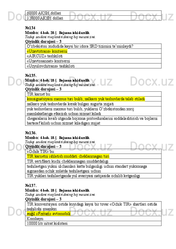 60000 AKSH dollari
120000 AKSH dollari
№ 134
Manba:  4-bob. 20 -§.  Bojxona ishi darslik 
Tashqi savdoni rivojlantirishning boj mexanizimi.
Qiyinlik darajasi – 3
O‘zbekiston xududida kaysi bir idora SRD tizimini ta’minlaydi?
«Uzavtotrans» kontserni
«AIRCUZ» tashkiloti
«Uzavtosanoat» kontserni
«Uzyulovchitrans» tashkiloti
№ 135 .
Manba:  4-bob. 18 -§.  Bojxona ishi darslik 
Tashqi savdoni rivojlantirishning boj mexanizimi.
Qiyinlik darajasi – 3
TIR karnet bu:
konsignatsiyani maxsus turi bulib, xalkaro yuk tashuvlarda talab etiladi
xalkaro yuk tashuvlarda kerak bulgan sugurta xujjati
yuk tashuvlarni maxsus turi bulib, yuklarni O‘zbekistondan xorij 
mamlakatlariga etkazish uchun xizmat kiladi
chegaralarni kesib utganda bojxona protseduralarini soddalashtirish va bojlarni 
bartaraf kilish uchun xizmat kiladigan xujjat
№ 136 .
Manba:  4-bob. 18 -§.  Bojxona ishi darslik 
Tashqi savdoni rivojlantirishning boj mexanizimi.
Qiyinlik darajasi – 3
«Ochik TIR» bu:
TIR karnetni ishlatish muddati cheklanmagan turi
TIR sertifikati kuchi cheklanmagan muddatdaligi
tashilaetgan yukni ulchamlari katta bulganligi uchun standart yukxonaga 
sigmasdan ochik xolatda tashilaetgani uchun
TIR yuklari tashilaetganda yul avariyasi natijasida ochilib ketganligi
№ 137 .
Manba:  4-bob. 18 -§.  Bojxona ishi darslik 
Tashqi savdoni rivojlantirishning boj mexanizimi.
Qiyinlik darajasi – 3
TIR konventsiyasi ostida kuyidagi kaysi bir tovar «Ochik TIR» shartlari ostida 
tashilishi mumkin:
engil «Ferrari» avtomobili
Kombayn
10000 litr nitrat kislotasi 