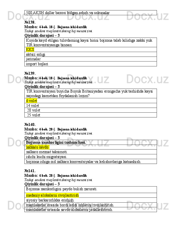 500 AKSH dollar baxosi bulgan asbob va uskunalar
№ 138 .
Manba:  4-bob. 18 -§.  Bojxona ishi darslik 
Tashqi savdoni rivojlantirishning boj mexanizimi.
Qiyinlik darajasi – 3
Kuyida kayd etilgan tulovlarning kaysi birini bojxona talab kilishga xakki yuk. 
TIR konventsiyasiga binoan:
KKS
aktsiz soligi
jarimalar 
import bojlari
№ 139 .
Manba:  4-bob. 18 -§.  Bojxona ishi darslik 
Tashqi savdoni rivojlantirishning boj mexanizimi.
Qiyinlik darajasi – 3
TIR konventsiyasi buyicha Buyuk Britaniyadan erongacha yuk tashishda kaysi 
xajmdagi karnetdan foydalanish lozim?
6 volet
14 volet 
 20 volet
 25 volet
№ 140 .
Manba:  4-bob. 20 -§.  Bojxona ishi darslik 
Tashqi savdoni rivojlantirishning boj mexanizimi.
Qiyinlik darajasi – 3
Bojxona xamkorligini tushunchasi.
xalkaro savdo.
xalkaro mexnat taksimoti.
ishchi kuchi migratsiyasi.
bojxona ishiga oid xalkaro konventsiyalar va kelishuvlariga katnashish.
№ 141 .
Manba:  4-bob. 20 -§.  Bojxona ishi darslik 
Tashqi savdoni rivojlantirishning boj mexanizimi.
Qiyinlik darajasi –  3
Bojxona xamkorligini paydo bulish zarurati.
madaniy alokalarni rivojlantirish
siyosiy barkarorlikka erishish.
mamlakatlar orasida bordi keldi ishlarini rivojlantirish. 
mamlakatlar urtasida savdo alokalarini jadallashtirish. 