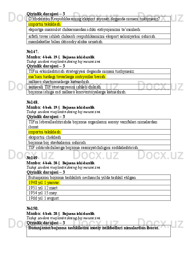 Qiyinlik darajasi – 3
O‘zbekiston Respublikasining eksport siyosati deganda nimani tushynasiz?
importni takiklash.
ekportga maxsulot chikarmasdan ichki extiyojimizni ta’minlash.
sifatli tovar ishlab chikarib respublikamizni eksport saloxiyatini oshirish.
mamlakatlar bilan iktisodiy aloka urnatish.
№ 147 .
Manba:  4-bob. 19 -§.  Bojxona ishi darslik 
Tashqi savdoni rivojlantirishning boj mexanizimi.
Qiyinlik darajasi – 3
TIFni erkinlashtirish strategiyasi deganda nimani tushynasiz.
ma’lum turdagi tovarlarga imtiyozlar berish.
xalkaro shartnomalarga katnashish.
samarali TIF strategiyasini ishlab chikish.
bojxona ishiga oid xalkaro konventsiyalarga katnashish.
№ 148 .
Manba:  4-bob. 19 -§.  Bojxona ishi darslik 
Tashqi savdoni rivojlantirishning boj mexanizimi.
Qiyinlik darajasi – 3
TIFni leberallashtirishda bojxona organlarini asosiy vazifalari nimalardan 
iborat.
importni takiklash. 
eksportni cheklash
bojxona boj stavkalarini oshirish.
TIF ishtirokchilariga bojxona rasmiyatchiligini soddalashtirish.
№ 149
Manba:  4-bob. 20 -§.  Bojxona ishi darslik 
Tashqi savdoni rivojlantirishning boj mexanizimi.
Qiyinlik darajasi – 3
Butunjaxon bojxona tashkiloti nechanchi yilda tashkil etilgan.
1948 yil 1 yanvar.
1951 yil 12 mart.
1954 yil 15 may.
1966 yil 1 avgust.
№ 150 .
Manba:  4-bob. 20 -§.  Bojxona ishi darslik 
Tashqi savdoni rivojlantirishning boj mexanizimi.
Qiyinlik darajasi – 3
Butunjaxon bojxona tashkilotini asosiy istikbollari nimalardan iborat. 