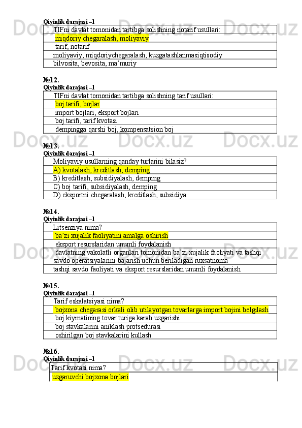 Qiyinlik darajasi –1
TIFni davlat tomonidan tartibga solishning notarif usullari:
  miqdoriy chegaralash, moliyaviy
 tarif, notarif
moliyaviy ,  miqdoriychegaralash ,  kuzgatashlanmasiqtisodiy
bilvosita, bevosita, ma’muriy
№ 12 .
Qiyinlik darajasi –1
TIFni davlat tomonidan tartibga solishning tarif usullari:
  boj tarifi, bojlar
 import bojlari, eksport bojlari
 boj tarifi, tarif kvotasi
 dempingga qarshi boj, kompensatsion boj
№ 13 .
Qiyinlik darajasi – 1
Moliyaviy usullarning qanday turlarini bilasiz?
A) kvotalash, kreditlash, demping
B) kreditlash, subsidiyalash, demping
C) boj tarifi, subsidiyalash, demping
D) eksportni chegaralash, kreditlash, subsidiya
№14.
Qiyinlik darajasi – 1
Litsenziya nima?
 ba’zi xujalik faoliyatini amalga oshirish
 eksport resurslaridan unumli foydalanish
 davlatning vakolatli organlari tomonidan ba’zi xujalik faoliyati va tashqi 
savdo operatsiyalarini bajarish uchun beriladigan ruxsatnoma
tashqi savdo faoliyati va eksport resurslaridan unumli foydalanish
№ 15 .
Qiyinlik darajasi –1
Tarif eskalatsiyasi nima?
 bojxona chegarasi orkali olib utilayotgan tovarlarga import bojini belgilash
 boj kiymatining tovar turiga karab uzgarishi
 boj stavkalarini aniklash protsedurasi
 oshirilgan boj stavkalarini kullash.
№ 16 .
Qiyinlik darajasi –1
Tarif kvotasi nima?
  uzgaruvchi bojxona bojlari 